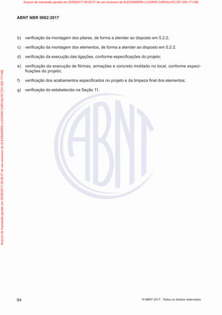 b) verificação da montagem dos pilares, de forma a atender ao disposto em 5.2.2;
c) verificação da montagem dos elementos, de forma a atender ao disposto em 5.2.2;
d) verificação da execução das ligações, conforme especificações do projeto;
e) verificação da execução de fôrmas, armações e concreto moldado no local, conforme especi-
ficações do projeto;
f) verificação dos acabamentos especificados no projeto e da limpeza final dos elementos;
g) verificação do estabelecido na Seção 11.
84
ABNT NBR 9062:2017
© ABNT 2017 - Todos os direitos reservados
Arquivo
de
impressão
gerado
em
25/09/2017
09:29:37
de
uso
exclusivo
de
ALESSANDRA
LUCIANO
CARVALHO
[761.250.171-68] Arquivo de impressão gerado em 25/09/2017 09:29:37 de uso exclusivo de ALESSANDRA LUCIANO CARVALHO [761.250.171-68]
 