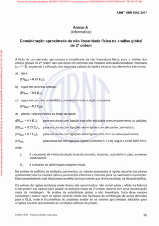 Anexo A
(informativo)
Consideração aproximada da não linearidade física na análise global
de 2ª ordem
A título de consideração aproximada e simplificada da não linearidade física, para a análise dos
efeitos globais de 2ª ordem nas estruturas em concreto pré-moldado com deslocabilidade moderada
(γz < 1,3), sugere-se a utilização dos seguintes valores de rigidez secante dos elementos estruturais:
a) lajes:
sec ci c
( ) 0,25
El E l
=
b) vigas em concreto armado:
sec ci c
( ) 0,5
El E l
=
c) vigas em concreto protendido, considerando toda a seção composta:
sec ci c
( ) 0,8
El E l
=
d) pilares, valores médios ao longo da altura:
(EI)sec = 0,4 EciIc, para estruturas com ligação viga-pilar articulada com um pavimento ou galpões;
(EI)sec = 0,55 EciIc, para estruturas com ligações semirrígidas com até quatro pavimentos;
(EI)sec = 0,7 EciIc, para estruturas com ligações semirrígidas com cinco ou mais pavimentos;
(EI)sec para estruturas com ligações rígidas (conforme 5.1.2.8), seguir a ABNT NBR 6118.
onde
Ic é o momento de inércia da seção bruta de concreto, incluindo, quando for o caso, as mesas
colaborantes;
Eci é o módulo de deformação tangente inicial.
Na análise de edifícios de múltiplos pavimentos, os valores associados à rigidez secante dos pilares
apresentam valores maiores para os pavimentos inferiores e menores para os pavimentos superiores.
Este comportamento está relacionado ao efeito da força normal, que diminui ao longo da altura do edifício.
Os valores de rigidez adotados neste Anexo são aproximados, não contemplam o efeito da fluência
e não podem ser usados para avaliar os esforços locais de 2ª ordem, mesmo com uma discretização
maior da modelagem. Na análise da estabilidade global, a não linearidade física deve sempre
considerar o menor valor de rigidez secante obtido das hipóteses de combinação de ações definidas
para o ELU, onde é incumbência do projetista avaliar se os valores aproximados adotados para
a rigidez secante representam as condições efetivas de projeto.
85
ABNT NBR 9062:2017
© ABNT 2017 - Todos os direitos reservados
Arquivo
de
impressão
gerado
em
25/09/2017
09:29:37
de
uso
exclusivo
de
ALESSANDRA
LUCIANO
CARVALHO
[761.250.171-68] Arquivo de impressão gerado em 25/09/2017 09:29:37 de uso exclusivo de ALESSANDRA LUCIANO CARVALHO [761.250.171-68]
 