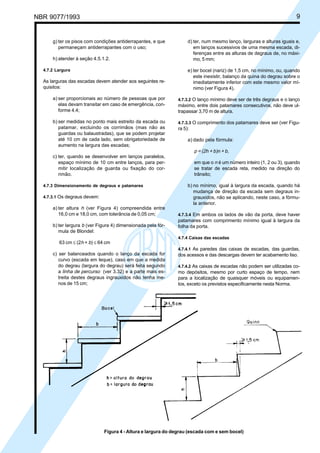 NBR 9077/1993

Licença de uso exclusivo para ABC
Cópia impressa pelo sistema CENWin em 27/12/2001

g) ter os pisos com condições antiderrapantes, e que
permaneçam antiderrapantes com o uso;
h) atender à seção 4.5.1.2.
4.7.2 Largura

9

d) ter, num mesmo lanço, larguras e alturas iguais e,
em lanços sucessivos de uma mesma escada, diferenças entre as alturas de degraus de, no máximo, 5 mm;

As larguras das escadas devem atender aos seguintes requisitos:

e) ter bocel (nariz) de 1,5 cm, no mínimo, ou, quando
este inexistir, balanço da quina do degrau sobre o
imediatamente inferior com este mesmo valor mínimo (ver Figura 4).

a) ser proporcionais ao número de pessoas que por
elas devam transitar em caso de emergência, conforme 4.4;

4.7.3.2 O lanço mínimo deve ser de três degraus e o lanço
máximo, entre dois patamares consecutivos, não deve ultrapassar 3,70 m de altura.

b) ser medidas no ponto mais estreito da escada ou
patamar, excluindo os corrimãos (mas não as
guardas ou balaustradas), que se podem projetar
até 10 cm de cada lado, sem obrigatoriedade de
aumento na largura das escadas;

4.7.3.3 O comprimento dos patamares deve ser (ver Figu-

ra 5):
a) dado pela fórmula:

p = (2h + b)n + b,
c) ter, quando se desenvolver em lanços paralelos,
espaço mínimo de 10 cm entre lanços, para permitir localização de guarda ou fixação do corrimão.
4.7.3 Dimensionamento de degraus e patamares
4.7.3.1 Os degraus devem:

a) ter altura h (ver Figura 4) compreendida entre
16,0 cm e 18,0 cm, com tolerância de 0,05 cm;
b) ter largura b (ver Figura 4) dimensionada pela fórmula de Blondel:
63 cm ≤ (2h + b) ≤ 64 cm
c) ser balanceados quando o lanço da escada for
curvo (escada em leque), caso em que a medida
do degrau (largura do degrau) será feita segundo
a linha de percurso (ver 3.32) e a parte mais estreita destes degraus ingrauxidos não tenha menos de 15 cm;

em que o n é um número inteiro (1, 2 ou 3), quando
se tratar de escada reta, medido na direção do
trânsito;
b) no mínimo, igual à largura da escada, quando há
mudança de direção da escada sem degraus ingrauxidos, não se aplicando, neste caso, a fórmula anterior.
4.7.3.4 Em ambos os lados de vão da porta, deve haver

patamares com comprimento mínimo igual à largura da
folha da porta.
4.7.4 Caixas das escadas
4.7.4.1 As paredes das caixas de escadas, das guardas,
dos acessos e das descargas devem ter acabamento liso.
4.7.4.2 As caixas de escadas não podem ser utilizadas como depósitos, mesmo por curto espaço de tempo, nem
para a localização de quaisquer móveis ou equipamentos, exceto os previstos especificamente nesta Norma.

Figura 4 - Altura e largura do degrau (escada com e sem bocel)

 