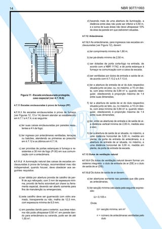 14

Licença de uso exclusivo para ABC
Cópia impressa pelo sistema CENWin em 27/12/2001

NBR 9077/1993

d) havendo mais de uma abertura de iluminação, a
distância entre elas não pode ser inferior a 0,50 m,
e a soma de suas áreas não deve ultrapassar 10%
da área da parede em que estiverem situadas.
4.7.12 Antecâmaras
4.7.12.1 As antecâmaras, para ingressos nas escadas en-

clausuradas (ver Figura 12), devem:
a) ter comprimento mínimo de 1,80 m;
b) ter pé-direito mínimo de 2,50 m;
c) ser dotadas de porta corta-fogo na entrada, de
acordo com a NBR 11742, e de porta estanque à
fumaça na comunicação com a caixa da escada;
d) ser ventiladas por dutos de entrada e saída de ar,
de acordo com 4.7.13.2 a 4.7.13.4;

Figura 11 - Escada enclausurada protegida,
caso especial (ver 4.7.10.6)
4.7.11 Escadas enclausuradas à prova de fumaça (PF)
4.7.11.1 As escadas enclausuradas à prova de fumaça

(ver Figuras 12, 13 e 14) devem atender ao estabelecido
em 4.7.1 a 4.7.4, e ao seguinte:
a) ter suas caixas enclausuradas por paredes resistentes a 4 h de fogo;
b) ter ingresso por antecâmaras ventiladas, terraços
ou balcões, atendendo as primeiras ao prescrito
em 4.7.12 e os últimos em 4.7.14;
c) ser providas de portas estanques à fumaça e resistentes a 30 min de fogo (P-30) em sua comunicação com a antecâmara.
4.7.11.2 A iluminação natural das caixas de escadas en-

clausuradas à prova de fumaça, recomendável mas não
indispensável, quando houver, deve obedecer aos seguintes requisitos:
a) ser obtida por abertura provida de caixilho de perfil de aço reforçado, com 3 mm de espessura mínima, provido de fecho acionável por chave ou ferramenta especial, devendo ser aberto somente para
fins de manutenção ou emergenciais;
b) este caixilho deve ser guarnecido com vidro aramado, transparente ou não, malha de 12,5 mm,
com espessura mínima de 6,5 mm;
c) em paredes dando para o exterior, sua área máxima não pode ultrapassar 0,50 m2; em parede dando para antecâmara ou varanda, pode ser de até
1,00 m2;

e) ter a abertura de entrada de ar do duto respectivo
situada junto ao piso, ou, no máximo, a 15 cm deste, com área mínima de 0,84 m2 e, quando retangular, obedecendo à proporção máxima de 1:4
entre suas dimensões;
f) ter a abertura de saída de ar do duto respectivo
situada junto ao teto, ou, no máximo, a 15 cm deste, com área mínima de 0,84 m2 e, quando retangular, obedecendo à proporção máxima de 1:4
entre suas dimensões;
g) ter, entre as aberturas de entrada e de saída de ar,
a distância vertical mínima de 2,00 m, medida eixo
a eixo;
h) ter a abertura de saída de ar situada, no máximo, a
uma distância horizontal de 3,00 m, medida em
planta, da porta de entrada da antecâmara, e a
abertura de entrada de ar situada, no máximo, a
uma distância horizontal de 3,00 m, medida em
planta, da porta de entrada da escada.
4.7.13 Dutos de ventilação natural
4.7.13.1 Os dutos de ventilação natural devem formar um

sistema integrado: o duto de entrada de ar (DE) e o duto
de saída de ar (DS).
4.7.13.2 Os dutos de saída de ar devem:

a) ter aberturas somente nas paredes que dão para
as antecâmaras;
b) ter secção mínima calculada pela seguinte expressão:
Ω = 0,105 n
Onde:
Ω = secção mínima, em m2
n = número de antecâmaras ventiladas pelo
duto

 