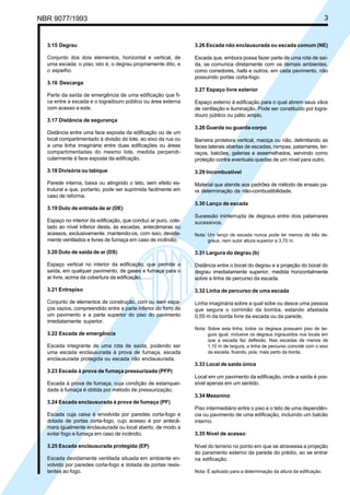NBR 9077/1993

Licença de uso exclusivo para ABC
Cópia impressa pelo sistema CENWin em 27/12/2001

3

3.15 Degrau

3.26 Escada não enclausurada ou escada comum (NE)

Conjunto dos dois elementos, horizontal e vertical, de
uma escada: o piso, isto é, o degrau propriamente dito, e
o espelho.

Escada que, embora possa fazer parte de uma rota de saída, se comunica diretamente com os demais ambientes,
como corredores, halls e outros, em cada pavimento, não
possuindo portas corta-fogo.

3.16 Descarga
3.27 Espaço livre exterior
Parte da saída de emergência de uma edificação que fica entre a escada e o logradouro público ou área externa
com acesso a este.

Espaço externo à edificação para o qual abrem seus vãos
de ventilação e iluminação. Pode ser constituído por logradouro público ou pátio amplo.

3.17 Distância de segurança
Distância entre uma face exposta da edificação ou de um
local compartimentado à divisão do lote, ao eixo da rua ou
a uma linha imaginária entre duas edificações ou áreas
compartimentadas do mesmo lote, medida perpendicularmente à face exposta da edificação.

3.28 Guarda ou guarda-corpo
Barreira protetora vertical, maciça ou não, delimitando as
faces laterais abertas de escadas, rampas, patamares, terraços, balcões, galerias e assemelhados, servindo como
proteção contra eventuais quedas de um nível para outro.

3.18 Divisória ou tabique

3.29 Incombustível

Parede interna, baixa ou atingindo o teto, sem efeito estrutural e que, portanto, pode ser suprimida facilmente em
caso de reforma.

Material que atende aos padrões de método de ensaio para determinação da não-combustibilidade.

3.19 Duto de entrada de ar (DE)
Espaço no interior da edificação, que conduz ar puro, coletado ao nível inferior desta, às escadas, antecâmaras ou
acessos, exclusivamente, mantendo-os, com isso, devidamente ventilados e livres de fumaça em caso de incêndio.

3.30 Lanço de escada
Sucessão ininterrupta de degraus entre dois patamares
sucessivos.
Nota: Um lanço de escada nunca pode ter menos de três degraus, nem subir altura superior a 3,70 m.

3.20 Duto de saída de ar (DS)

3.31 Largura do degrau (b)

Espaço vertical no interior da edificação, que permite a
saída, em qualquer pavimento, de gases e fumaça para o
ar livre, acima da cobertura da edificação.

Distância entre o bocel do degrau e a projeção do bocel do
degrau imediatamente superior, medida horizontalmente
sobre a linha de percurso da escada.

3.21 Entrepiso

3.32 Linha de percurso de uma escada

Conjunto de elementos de construção, com ou sem espaços vazios, compreendido entre a parte inferior do forro de
um pavimento e a parte superior do piso do pavimento
imediatamente superior.

Linha imaginária sobre a qual sobe ou desce uma pessoa
que segura o corrimão da bomba, estando afastada
0,55 m da borda livre da escada ou da parede.

3.22 Escada de emergência
Escada integrante de uma rota de saída, podendo ser
uma escada enclausurada à prova de fumaça, escada
enclausurada protegida ou escada não enclausurada.

Nota: Sobre esta linha, todos os degraus possuem piso de largura igual, inclusive os degraus ingrauxidos nos locais em
que a escada faz deflexão. Nas escadas de menos de
1,10 m de largura, a linha de percurso coincide com o eixo
da escada, ficando, pois, mais perto da borda.

3.33 Local de saída única
3.23 Escada à prova de fumaça pressurizada (PFP)
Escada à prova de fumaça, cuja condição de estanqueidade à fumaça é obtida por método de pressurização.

Local em um pavimento da edificação, onde a saída é possível apenas em um sentido.
3.34 Mezanino

3.24 Escada enclausurada à prova de fumaça (PF)
Escada cuja caixa é envolvida por paredes corta-fogo e
dotada de portas corta-fogo, cujo acesso é por antecâmara igualmente enclausurada ou local aberto, de modo a
evitar fogo e fumaça em caso de incêndio.
3.25 Escada enclausurada protegida (EP)
Escada devidamente ventilada situada em ambiente envolvido por paredes corta-fogo e dotada de portas resistentes ao fogo.

Piso intermediário entre o piso e o teto de uma dependência ou pavimento de uma edificação, incluindo um balcão
interno.
3.35 Nível de acesso
Nível do terreno no ponto em que se atravessa a projeção
do paramento externo da parede do prédio, ao se entrar
na edificação.
Nota: É aplicado para a determinação da altura da edificação.

 