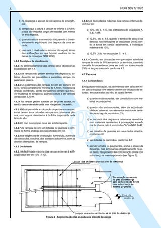 8

Licença de uso exclusivo para ABC
Cópia impressa pelo sistema CENWin em 27/12/2001

b) na descarga e acesso de elevadores de emergência;

NBR 9077/1993

4.6.3.2 As declividades máximas das rampas internas de-

vem ser de:

c) sempre que a altura a vencer for inferior a 0,48 m,
já que são vedados lanços de escadas com menos
de três degraus;

a) 10%, isto é, 1:10, nas edificações de ocupações A,
B, E, F e H;

d) quando a altura a ser vencida não permitir o dimensionamento equilibrado dos degraus de uma escada;

b) 12,5%, isto é, 1:8, quando o sentido de saída é na
descida, nas edificações de ocupações D e G; sendo a saída em rampa ascendente, a inclinação
máxima é de 10%;

e) para unir o nível externo ao nível do saguão térreo
das edificações em que houver usuários de cadeiras de rodas (ver NBR 9050).

c) 12,5% (1:8), nas ocupações C, I e J.

4.6.2 Condições de atendimento
4.6.2.1 O dimensionamento das rampas deve obedecer ao

estabelecido em 4.4.
4.6.2.2 As rampas não podem terminar em degraus ou soleiras, devendo ser precedidas e sucedidas sempre por
patamares planos.
4.6.2.3 Os patamares das rampas devem ser sempre em

nível, tendo comprimento mínimo de 1,10 m, medidos na
direção do trânsito, sendo obrigatórios sempre que houver mudança de direção ou quando a altura a ser vencida
ultrapassar 3,70 m.
4.6.2.4 As rampas podem suceder um lanço de escada, no

4.6.3.3 Quando, em ocupações em que sejam admitidas

rampas de mais de 10% em ambos os sentidos, o sentido
da saída for ascendente, deve ser dado um acréscimo de
25% na largura calculada conforme 4.3.
4.7 Escadas
4.7.1 Generalidades

Em qualquer edificação, os pavimentos sem saída em nível para o espaço livre exterior devem ser dotados de escadas, enclausuradas ou não, as quais devem:
a) quando enclausuradas, ser constituídas com material incombustível;

sentido descendente de saída, mas não podem precedê-lo.
4.6.2.5 Não é permitida a colocação de portas em rampas;

estas devem estar situadas sempre em patamares planos, com largura não-inferior à da folha da porta de cada
lado do vão.
4.6.2.6 O piso das rampas deve ser antiderrapante.

b) quando não enclausuradas, além da incombustibilidade, oferecer nos elementos estruturais resistência ao fogo de, no mínimo, 2 h;
c) ter os pisos dos degraus e patamares revestidos
com materiais resistentes à propagação superficial de chama, isto é, com índice "A" da NBR 9442;

4.6.2.7 As rampas devem ser dotadas de guardas e corri-

mãos de forma análoga ao especificado em 4.8.
4.6.2.8 As exigências de sinalização, iluminação, ausência

de obstáculos, e outros, dos acessos aplicam-se, com as
devidas alterações, às rampas.
4.6.3 Declividade
4.6.3.1 A declividade máxima das rampas externas à edifi-

cação deve ser de 10% (1:10).

d) ser dotados de guardas em seus lados abertos,
conforme 4.8;
e) ser dotadas de corrimãos, conforme 4.8;
f) atender a todos os pavimentos, acima e abaixo da
descarga, mas terminando obrigatoriamente no piso desta, não podendo ter comunicação direta com
outro lanço na mesma prumada (ver Figura 3);

Figura 3 - Segmentação das escadas no piso da descarga

 