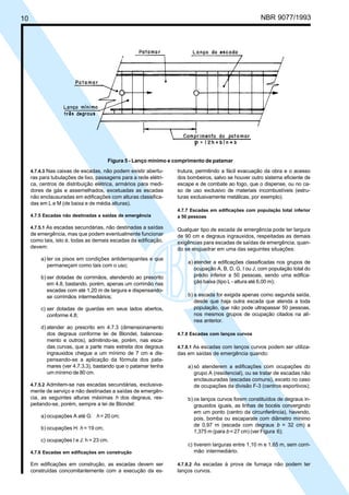 10 NBR 9077/1993
Figura 5 - Lanço mínimo e comprimento de patamar
4.7.4.3 Nas caixas de escadas, não podem existir abertu-
ras para tubulações de lixo, passagens para a rede elétri-
ca, centros de distribuição elétrica, armários para medi-
dores de gás e assemelhados, excetuadas as escadas
não enclausuradas em edificações com alturas classifica-
das em L e M (de baixa e de média alturas).
4.7.5 Escadas não destinadas a saídas de emergência
4.7.5.1 As escadas secundárias, não destinadas a saídas
de emergência, mas que podem eventualmente funcionar
como tais, isto é, todas as demais escadas da edificação,
devem:
a) ter os pisos em condições antiderrapantes e que
permaneçam como tais com o uso;
b) ser dotadas de corrimãos, atendendo ao prescrito
em 4.8, bastando, porém, apenas um corrimão nas
escadas com até 1,20 m de largura e dispensando-
se corrimãos intermediários;
c) ser dotadas de guardas em seus lados abertos,
conforme 4.8;
d) atender ao prescrito em 4.7.3 (dimensionamento
dos degraus conforme lei de Blondel, balancea-
mento e outros), admitindo-se, porém, nas esca-
das curvas, que a parte mais estreita dos degraus
ingrauxidos chegue a um mínimo de 7 cm e dis-
pensando-se a aplicação da fórmula dos pata-
mares (ver 4.7.3.3), bastando que o patamar tenha
um mínimo de 80 cm.
4.7.5.2 Admitem-se nas escadas secundárias, exclusiva-
mente de serviço e não destinadas a saídas de emergên-
cia, as seguintes alturas máximas h dos degraus, res-
peitando-se, porém, sempre a lei de Blondel:
a) ocupações A até G: h = 20 cm;
b) ocupações H: h = 19 cm;
c) ocupações I e J: h = 23 cm.
4.7.6 Escadas em edificações em construção
Em edificações em construção, as escadas devem ser
construídas concomitantemente com a execução da es-
trutura, permitindo a fácil evacuação da obra e o acesso
dos bombeiros, salvo se houver outro sistema eficiente de
escape e de combate ao fogo, que o dispense, ou no ca-
so de uso exclusivo de materiais incombustíveis (estru-
turas exclusivamente metálicas, por exemplo).
4.7.7 Escadas em edificações com população total inferior
a 50 pessoas
Qualquer tipo de escada de emergência pode ter largura
de 90 cm e degraus ingrauxidos, respeitadas as demais
exigências para escadas de saídas de emergência, quan-
do se enquadrar em uma das seguintes situações:
a) atender a edificações classificadas nos grupos de
ocupação A, B, D, G, I ou J, com população total do
prédio inferior a 50 pessoas, sendo uma edifica-
ção baixa (tipo L - altura até 6,00 m);
b) a escada for exigida apenas como segunda saída,
desde que haja outra escada que atenda a toda
população, que não pode ultrapassar 50 pessoas,
nos mesmos grupos de ocupação citados na alí-
nea anterior.
4.7.8 Escadas com lanços curvos
4.7.8.1 As escadas com lanços curvos podem ser utiliza-
das em saídas de emergência quando:
a) só atenderem a edificações com ocupações do
grupo A (residencial), ou se tratar de escadas não
enclausuradas (escadas comuns), exceto no caso
de ocupações da divisão F-3 (centros esportivos);
b) os lanços curvos forem constituídos de degraus in-
grauxidos iguais, as linhas de bocéis convergindo
em um ponto (centro da circunferência), havendo,
pois, bomba ou escaparate com diâmetro mínimo
de 0,97 m (escada com degraus b = 32 cm) a
1,375 m (para b = 27 cm) (ver Figura 6);
c) tiverem larguras entre 1,10 m e 1,65 m, sem corri-
mão intermediário.
4.7.8.2 As escadas à prova de fumaça não podem ter
lanços curvos.
Licença de uso exclusivo para ABC
Cópia impressa pelo sistema CENWin em 27/12/2001
 