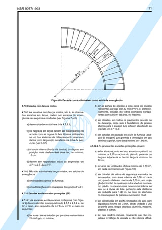 NBR 9077/1993 11
Figura 6 - Escada curva admissível como saída de emergência
4.7.9 Escadas com lanços mistos
4.7.9.1 As escadas com lanços mistos, isto é, as chama-
das escadas em leque, podem ser escadas de emer-
gência nas seguintes condições (ver Figuras 7 e 8):
a) devem obedecer à alínea b de 4.7.8.1;
b) os degraus em leque devem ser balanceados de
acordo com as regras da boa técnica, utilizando-
se um dos sistemas de balanceamento recomen-
dados, com largura (b) constante na linha de per-
curso (ver 3.32);
c) a borda interna (borda da bomba) do degrau em
posição mais desfavorável deve ter, no mínimo,
15 cm;
d) devem ser respeitadas todas as exigências de
4.7.1 a 4.7.4 e 4.7.7.
4.7.9.2 Não são admissíveis lanços mistos, em saídas de
emergência:
a) em escadas à prova de fumaça;
b) em edificações com ocupações dos grupos F e H.
4.7.10 Escadas enclausuradas protegidas (EP)
4.7.10.1 As escadas enclausuradas protegidas (ver Figu-
ra 9) devem atender aos requisitos de 4.7.1 a 4.7.4 e, se
for o caso, aos requisitos de 4.7.8 ou 4.7.9, e mais os
seguintes:
a) ter suas caixas isoladas por paredes resistentes a
2 h de fogo, no mínimo;
b) ter as portas de acesso a esta caixa de escada
resistentes ao fogo por 30 min (PRF), e, preferen-
cialmente, dotadas de vidros aramados transpa-
rentes com 0,50 m2
de área, no máximo;
c) ser dotadas, em todos os pavimentos (exceto no
da descarga, onde isto é facultativo), de janelas
abrindo para o espaço livre exterior, atendendo ao
previsto em 4.7.10.2;
d) ser dotadas de alçapão de alívio de fumaça (alça-
pão de tiragem) que permita a ventilação em seu
término superior, com área mínima de 1,00 m2
.
4.7.10.2 As janelas das escadas protegidas devem:
a) estar situadas junto ao teto, estando o peitoril, no
mínimo, a 1,10 m acima do piso do patamar ou
degrau adjacente e tendo largura mínima de
80 cm;
b) ter área de ventilação efetiva mínima de 0,80 m2
,
em cada pavimento (ver Figura 10);
c) ser dotadas de vidros de segurança aramados ou
temperados, com área máxima de 0,50 m2
cada
um, quando distarem menos de 3,00 m, em proje-
ção horizontal, de qualquer outra abertura no mes-
mo prédio, no mesmo nível ou em nível inferior ao
seu ou à divisa do lote, podendo esta distância
ser reduzida para 1,40 m, no caso de aberturas
no mesmo plano de parede e no mesmo nível;
d) ser construídas em perfis reforçados de aço, com
espessura mínima de 3 mm, sendo vedado o uso
de perfis ocos, chapa dobrada, alumínio, madeira,
plástico, e outros;
e) ter, nos caixilhos móveis, movimento que não pre-
judique o tráfego da escada e não ofereça dificul-
Licença de uso exclusivo para ABC
Cópia impressa pelo sistema CENWin em 27/12/2001
 