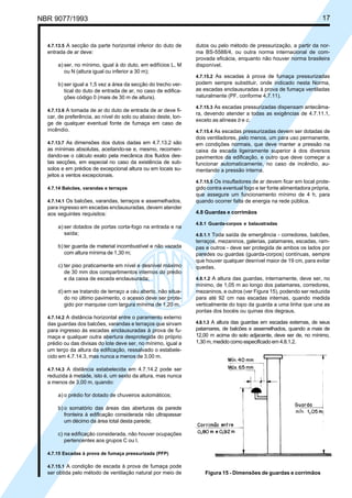 NBR 9077/1993 17
4.7.13.5 A secção da parte horizontal inferior do duto de
entrada de ar deve:
a) ser, no mínimo, igual à do duto, em edifícios L, M
ou N (altura igual ou inferior a 30 m);
b) ser igual a 1,5 vez a área da secção do trecho ver-
tical do duto de entrada de ar, no caso de edifica-
ções código 0 (mais de 30 m de altura).
4.7.13.6 A tomada de ar do duto de entrada de ar deve fi-
car, de preferência, ao nível do solo ou abaixo deste, lon-
ge de qualquer eventual fonte de fumaça em caso de
incêndio.
4.7.13.7 As dimensões dos dutos dadas em 4.7.13.2 são
as mínimas absolutas, aceitando-se e, mesmo, recomen-
dando-se o cálculo exato pela mecânica dos fluidos des-
tas secções, em especial no caso da existência de sub-
solos e em prédios de excepcional altura ou em locais su-
jeitos a ventos excepcionais.
4.7.14 Balcões, varandas e terraços
4.7.14.1 Os balcões, varandas, terraços e assemelhados,
para ingresso em escadas enclausuradas, devem atender
aos seguintes requisitos:
a) ser dotados de portas corta-fogo na entrada e na
saída;
b) ter guarda de material incombustível e não vazada
com altura mínima de 1,30 m;
c) ter piso praticamente em nível e desnível máximo
de 30 mm dos compartimentos internos do prédio
e da caixa de escada enclausurada;
d) em se tratando de terraço a céu aberto, não situa-
do no último pavimento, o acesso deve ser prote-
gido por marquise com largura mínima de 1,20 m.
4.7.14.2 A distância horizontal entre o paramento externo
das guardas dos balcões, varandas e terraços que sirvam
para ingresso às escadas enclausuradas à prova de fu-
maça e qualquer outra abertura desprotegida do próprio
prédio ou das divisas do lote deve ser, no mínimo, igual a
um terço da altura da edificação, ressalvado o estabele-
cido em 4.7.14.3, mas nunca a menos de 3,00 m.
4.7.14.3 A distância estabelecida em 4.7.14.2 pode ser
reduzida à metade, isto é, um sexto da altura, mas nunca
a menos de 3,00 m, quando:
a) o prédio for dotado de chuveiros automáticos;
b) o somatório das áreas das aberturas da parede
fronteira à edificação considerada não ultrapassar
um décimo da área total desta parede;
c) na edificação considerada, não houver ocupações
pertencentes aos grupos C ou I.
4.7.15 Escadas à prova de fumaça pressurizada (PFP)
4.7.15.1 A condição de escada à prova de fumaça pode
ser obtida pelo método de ventilação natural por meio de
dutos ou pelo método de pressurização, a partir da nor-
ma BS-5588/4, ou outra norma internacional de com-
provada eficácia, enquanto não houver norma brasileira
disponível.
4.7.15.2 As escadas à prova de fumaça pressurizadas
podem sempre substituir, onde indicado nesta Norma,
as escadas enclausuradas à prova de fumaça ventiladas
naturalmente (PF, conforme 4.7.11).
4.7.15.3 As escadas pressurizadas dispensam antecâma-
ra, devendo atender a todas as exigências de 4.7.11.1,
exceto as alíneas b e c.
4.7.15.4 As escadas pressurizadas devem ser dotadas de
dois ventiladores, pelo menos, um para uso permanente,
em condições normais, que deve manter a pressão na
caixa da escada ligeiramente superior à dos diversos
pavimentos da edificação, e outro que deve começar a
funcionar automaticamente, no caso de incêndio, au-
mentando a pressão interna.
4.7.15.5 Os insufladores de ar devem ficar em local prote-
gido contra eventual fogo e ter fonte alimentadora própria,
que assegure um funcionamento mínimo de 4 h, para
quando ocorrer falta de energia na rede pública.
4.8 Guardas e corrimãos
4.8.1 Guarda-corpos e balaustradas
4.8.1.1 Toda saída de emergência - corredores, balcões,
terraços, mezaninos, galerias, patamares, escadas, ram-
pas e outros - deve ser protegida de ambos os lados por
paredes ou guardas (guarda-corpos) contínuas, sempre
que houver qualquer desnível maior de 19 cm, para evitar
quedas.
4.8.1.2 A altura das guardas, internamente, deve ser, no
mínimo, de 1,05 m ao longo dos patamares, corredores,
mezaninos, e outros (ver Figura 15), podendo ser reduzida
para até 92 cm nas escadas internas, quando medida
verticalmente do topo da guarda a uma linha que una as
pontas dos bocéis ou quinas dos degraus.
4.8.1.3 A altura das guardas em escadas externas, de seus
patamares, de balcões e assemelhados, quando a mais de
12,00 m acima do solo adjacente, deve ser de, no mínimo,
1,30 m, medido como especificado em 4.8.1.2.
Figura 15 - Dimensões de guardas e corrimãos
Licença de uso exclusivo para ABC
Cópia impressa pelo sistema CENWin em 27/12/2001
 