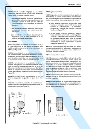 18 NBR 9077/1993
4.8.1.4 Exceto em ocupações dos grupos I e J, as guardas
constituídas por balaustradas, grades, telas e asseme-
lhados, isto é, as guardas vazadas, devem:
a) ter balaústres verticais, longarinas intermediárias,
grades, telas, vidros de segurança laminados ou
aramados e outros, de modo que uma esfera de
15 cm de diâmetro não possa passar por nenhuma
abertura;
b) ser isentas de aberturas, saliências, reentrâncias
ou quaisquer elementos que possam enganchar
em roupas;
c) ser constituídas por materiais não-estilhaçáveis,
exigindo-se o uso de vidros aramados ou de se-
gurança laminados, se for o caso.
4.8.2 Corrimãos
4.8.2.1 Os corrimãos devem estar situados entre 80 cm e
92 cm acima do nível do piso, sendo, em escadas, esta
medida tomada verticalmente da forma especificada em
4.8.1.2 (ver Figura 15).
4.8.2.2 Uma escada pode ter corrimãos em diversas altu-
ras, além do corrimão principal na altura normal exigida;
em escolas, jardins-de-infância e assemelhados, se for o
caso, deve haver corrimãos nas alturas indicadas para
os respectivos usuários, além do corrimão principal.
4.8.2.3 Os corrimãos devem ser projetados de forma a
poderem ser agarrados fácil e confortavelmente, permi-
tindo um contínuo deslocamento da mão ao longo de
toda a sua extensão, sem encontrar quaisquer obstruções,
arestas ou soluções de continuidade. No caso de secção
circular, seu diâmetro varia entre 38 mm e 65 mm (ver
Figura 16).
4.8.2.4 Os corrimãos devem estar afastados 40 mm, no
mínimo, das paredes ou guardas às quais forem fixa-
dos.
4.8.2.5 Não são aceitáveis, em saídas de emergência, cor-
rimãos constituídos por elementos com arestas vivas, tá-
buas largas, e outros (ver Figura 16).
4.8.3 Exigências estruturais
4.8.3.1 As guardas de alvenaria ou concreto, as grades de
balaustradas, as paredes, as esquadrias, as divisórias le-
ves e outros elementos de construção que envolvam as
saídas de emergência devem ser projetados de forma a:
a) resistir a cargas transmitidas por corrimãos nelas
fixados ou calculadas para resistir a uma força
horizontal de 730 N/m aplicada a 1,05 m de altura,
adotando-se a condição que conduzir a maiores
tensões (ver Figura 17);
b) ter seus painéis, longarinas, balaústres e asseme-
lhados calculados para resistir a uma carga hori-
zontal de 1,20 kPa aplicada à área bruta da guarda
ou equivalente da qual façam parte; as reações
devidas a este carregamento não precisam ser
adicionadas às cargas especificadas na alínea
precedente (ver Figura 17).
4.8.3.2 Os corrimãos devem ser calculados para resisti-
rem a uma carga de 900 N, aplicada em qualquer ponto
deles, verticalmente de cima para baixo e horizontal-
mente em ambos os sentidos.
4.8.4 Corrimãos intermediários
4.8.4.1 Escadas com mais de 2,20 m de largura devem ter
corrimão intermediário, no máximo, a cada 1,80 m. Os
lanços determinados pelos corrimãos intermediários de-
vem ter, no mínimo, 1,10 m de largura, ressalvado o caso
de escadas em ocupações dos tipos H-2 e H-3, utilizadas
por pessoas muito idosas e deficientes físicos, que exijam
máximo apoio com ambas as mãos em corrimãos, onde
pode ser previsto, em escadas largas, uma unidade de
passagem especial com 69 cm entre corrimãos.
4.8.4.2 As extremidades dos corrimãos intermediários de-
vem ser dotadas de balaústres ou outros dispositivos pa-
ra evitar acidentes.
4.8.4.3 Escadas externas de caráter monumental podem,
excepcionalmente, ter apenas dois corrimãos laterais, in-
dependentemente de sua largura, quando não forem uti-
lizadas por grandes multidões.
Figura 16 - Pormenores de corrimãos
Licença de uso exclusivo para ABC
Cópia impressa pelo sistema CENWin em 27/12/2001
 