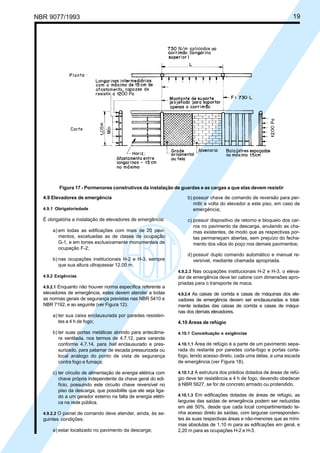 NBR 9077/1993 19
Figura 17 - Pormenores construtivos da instalação de guardas e as cargas a que elas devem resistir
4.9 Elevadores de emergência
4.9.1 Obrigatoriedade
É obrigatória a instalação de elevadores de emergência:
a) em todas as edificações com mais de 20 pavi-
mentos, excetuadas as de classe de ocupação
G-1, e em torres exclusivamente monumentais de
ocupação F-2;
b) nas ocupações institucionais H-2 e H-3, sempre
que sua altura ultrapassar 12,00 m.
4.9.2 Exigências
4.9.2.1 Enquanto não houver norma específica referente a
elevadores de emergência, estes devem atender a todas
as normas gerais de segurança previstas nas NBR 5410 e
NBR 7192, e ao seguinte (ver Figura 12):
a) ter sua caixa enclausurada por paredes resisten-
tes a 4 h de fogo;
b) ter suas portas metálicas abrindo para antecâma-
ra ventilada, nos termos de 4.7.12, para varanda
conforme 4.7.14, para hall enclausurado e pres-
surizado, para patamar de escada pressurizada ou
local análogo do ponto de vista de segurança
contra fogo e fumaça;
c) ter circuito de alimentação de energia elétrica com
chave própria independente da chave geral do edi-
fício, possuindo este circuito chave reversível no
piso da descarga, que possibilite que ele seja liga-
do a um gerador externo na falta de energia elétri-
ca na rede pública.
4.9.2.2 O painel de comando deve atender, ainda, às se-
guintes condições:
a) estar localizado no pavimento da descarga;
b) possuir chave de comando de reversão para per-
mitir a volta do elevador a este piso, em caso de
emergência;
c) possuir dispositivo de retorno e bloqueio dos car-
ros no pavimento da descarga, anulando as cha-
mas existentes, de modo que as respectivas por-
tas permaneçam abertas, sem prejuízo do fecha-
mento dos vãos do poço nos demais pavimentos;
d) possuir duplo comando automático e manual re-
versível, mediante chamada apropriada.
4.9.2.3 Nas ocupações institucionais H-2 e H-3, o eleva-
dor de emergência deve ter cabine com dimensões apro-
priadas para o transporte de maca.
4.9.2.4 As caixas de corrida e casas de máquinas dos ele-
vadores de emergência devem ser enclausuradas e total-
mente isoladas das caixas de corrida e casas de máqui-
nas dos demais elevadores.
4.10 Áreas de refúgio
4.10.1 Conceituação e exigências
4.10.1.1 Área de refúgio é a parte de um pavimento sepa-
rada do restante por paredes corta-fogo e portas corta-
fogo, tendo acesso direto, cada uma delas, a uma escada
de emergência (ver Figura 18).
4.10.1.2 A estrutura dos prédios dotados de áreas de refú-
gio deve ter resistência a 4 h de fogo, devendo obedecer
à NBR 5627, se for de concreto armado ou protendido.
4.10.1.3 Em edificações dotadas de áreas de refúgio, as
larguras das saídas de emergência podem ser reduzidas
em até 50%, desde que cada local compartimentado te-
nha acesso direto às saídas, com larguras corresponden-
tes às suas respectivas áreas e não-menores que as míni-
mas absolutas de 1,10 m para as edificações em geral, e
2,20 m para as ocupações H-2 e H-3.
Licença de uso exclusivo para ABC
Cópia impressa pelo sistema CENWin em 27/12/2001
 