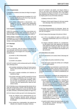 20 NBR 9077/1993
4.10.2 Obrigatoriedade
É obrigatória a existência de áreas de refúgio nos seguin-
tes casos:
a) em prédios institucionais de ocupações H-2 e H-3,
quando classificados em M, N ou O por suas altu-
ras (altura superior a 6,00 m);
b) em prédios institucionais e educacionais - ocu-
pações H-1, H-2 e E - quando forem classificados
em “W” por suas dimensões em plantas (mais de
5000 m2
).
4.10.3 Hospitais e assemelhados
4.10.3.1 Em ocupações H-1 e H-2, deve haver tantas com-
partimentações quantas forem necessárias para que as
áreas de refúgio não tenham áreas superiores a 2000 m2
.
4.10.3.2 Nestas ocupações H-1 e H-2, bem como nas
ocupações E-6, a comunicação entre as áreas de refúgio
e/ou entre estas áreas e saídas deve ser em nível ou em
rampas, como especificado em 4.6.
4.11 Descarga
4.11.1 Tipos
4.11.1.1 A descarga, parte da saída de emergência de
uma edificação, que fica entre a escada e a via pública ou
área externa em comunicação com a via pública, pode ser
constituída por:
a) corredor ou átrio enclausurado;
b) área em pilotis;
c) corredor a céu aberto.
4.11.1.2 O corredor ou átrio enclausurado que for utilizado
como descarga deve:
a) ter paredes resistentes ao fogo por tempo equiva-
lente ao das paredes das escadas que a ele con-
duzirem;
b) ter pisos e paredes revestidos com materiais re-
sistentes ao fogo;
c) ter portas corta-fogo, quando a escada for à prova
de fumaça, ou resistentes a 30 min de fogo, quan-
do a escada for enclausurada protegida, isolan-
do-o de todo compartimento que com ele se co-
munique, tais como apartamentos, salas de medi-
dores e outros.
4.11.1.3 Admite-se que a descarga seja feita através de sa-
guão não enclausurado, quando o final da descarga, nes-
te hall ou saguão, localizar-se a menos de 4,00 m de área
em pilotis, fachada ou alinhamento predial (ver Figura 19).
4.11.1.4 A área em pilotis que servir como descarga deve:
a) não ser utilizável como estacionamento de veí-
culos de qualquer natureza, sendo, quando ne-
cessário, dotada de divisores físicos que impeçam
tal utilização;
b) ser mantida livre e desimpedida, não podendo ser
utilizada como depósito de qualquer natureza.
4.11.1.5 O corredor a céu aberto, com largura inferior a
4,00 m, que servir como descarga, deve ser protegido
por marquise com largura mínima de 1,20 m. Nas edifica-
ções afastadas das divisas de 4,00 m ou mais, a marqui-
se exigida pode ter suas dimensões restritas a:
a) balanço mínimo de 1,00 m;
b) largura mínima igual à largura do vão que caracte-
riza a descarga, mas nunca menos de 1,20 m.
4.11.2 Dimensionamento
4.11.2.1 No dimensionamento da descarga, devem ser
consideradas todas as saídas horizontais e verticais que
para ela convergirem.
4.11.2.2 A largura das descargas não pode ser inferior:
a) a 1,10 m, nos prédios em geral, e a 2,20 m, nas
edificações classificadas como H-2 e H-3 por sua
ocupação;
b) à largura calculada conforme 4.4, considerando-
se esta largura para cada segmento de descarga
entre saídas de escadas (ver Figura 20), não sendo
necessário que a descarga tenha, em toda a sua
extensão, a soma das larguras das escadas que a
ela concorrem.
4.11.3 Elevadores com acesso
4.11.3.1 Os elevadores com acesso direto à descarga de-
vem:
a) ser dotados de portas resistentes ao fogo;
b) ter seus poços (caixas de corrida) com ventilação
em sua parte superior.
4.11.3.2 Os elevadores que atenderem a pavimentos infe-
riores à descarga só podem a ela ter acesso se as pare-
des inferiores contiverem antecâmaras enclausuradas e
ventiladas naturalmente, nos moldes do estabelecido em
4.7.12.
4.11.3.3 É dispensável a ventilação das antecâmaras en-
clausuradas exigidas em 4.11.3.2, nos seguintes casos:
a) quando os pavimentos inferiores à descarga fo-
rem constituídos por garagens com acesso direto
para o exterior em todos os seus níveis, e a edifica-
ção tiver ocupação do grupo A (residencial), sendo
as aberturas vedadas unicamente com grades;
b) quando, em prédios de ocupação B e D, os pavi-
mentos inferiores à descarga forem constituídos
por garagens, amplamente ventiladas e com aces-
so direto ao espaço livre exterior, com acessos
vedados apenas por grades ou completamente
abertos, estando a edificação classificada, quanto
às dimensões, em P e T ou U, com características
construtivastipoZealturasLouM;
c) quando existir sistema de pressurização da saída
de emergência, incluindo descarga e caixas de
corrida dos elevadores.
Licença de uso exclusivo para ABC
Cópia impressa pelo sistema CENWin em 27/12/2001
 