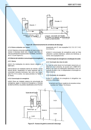 22 NBR 9077/1993
Figura 20 - Dimensionamento de corredores de descarga
4.11.4 Outros ambientes com acesso
4.11.4.1 Galerias comerciais (galerias de lojas) podem ter
acesso à descarga desde que a ligação seja feita por
meio de antecâmara enclausurada e ventilada, nos termos
de 4.7.12 (ver Figura 21).
4.12 Alarme de incêndio e comunicação de emergência
4.12.1 Alarme
4.12.1.1 As instalações de alarme devem obedecer à
NBR 9441.
4.12.1.2 Devem ser instalados alarme de incêndio, do tipo
bitonal (fá-dó), ressalvados os casos especiais que re-
comendam somente luminosos, tais como nas ocupa-
ções H-2, H-3 e outras, nos casos previstos na Tabela 8
do Anexo.
4.12.2 Comunicação de emergência
4.12.2.1 Deve ser instalado sistema de comunicação de
emergência, ligado à Central de Emergência e Controle
de Alarme (CECA), nos prédios classificados como W simul-
taneamente com O, nas ocupações C-2, C-3, D, F, H-2,
H-3, H-5 e I-3.
4.12.2.2 A comunicação de emergência pode ser feita
utilizando o porteiro eletrônico, sistema de interfones, e
outros, nas ocupações A e B.
4.13 Iluminação de emergência e sinalização de saída
4.13.1 Iluminação das rotas de saída
As rotas de saída devem ter iluminação natural e/ou ar-
tificial em nível suficiente, de acordo com a NBR 5413.
Mesmo nos casos de edificações destinadas a uso uni-
camente durante o dia, é indispensável a iluminação ar-
tificial noturna.
4.13.2 Iluminação de emergência
4.13.2.1 A iluminação de emergência é obrigatória nos
acessos e descargas:
a) sempre que houver exigência de escadas enclau-
suradas (ver Tabela 7 do Anexo);
Figura 21 - Acesso de galeria comercial à descarga
Licença de uso exclusivo para ABC
Cópia impressa pelo sistema CENWin em 27/12/2001
 