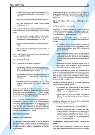 NBR 9077/1993 23
b) quando estas rotas de saída ultrapassarem 30 m,
excetuadas as edificações de ocupação A (resi-
dencial);
c) em qualquer edificação não-residencial, classe Y;
d) em todas as edificações classe X, exceto casas
unifamiliares (A-1).
4.13.2.2 A iluminação de emergência é obrigatória nas es-
cadas destinadas a saídas de emergência, nos seguintes
casos:
a) sempre que estas escadas não tiverem iluminação
natural, exceto em edificações de ocupação A,
classificadas ao mesmo tempo em P e L ou M;
b) quando estas escadas forem enclausuradas (EP,
PF);
c) nas escadas NE em edificações das classes X e Y,
exceto prédios L.
4.13.2.3 A iluminação de emergência deve ser executada
obedecendo à NBR 10898.
4.13.3 Sinalização de saída
4.13.3.1 A sinalização de saída é obrigatória:
a) nos acessos e descargas das escadas de emer-
gência em geral, em prédios não-residenciais (isto
é, excluídas as edificações do grupo A);
b) nos acessos e descargas dos locais de reunião de
público (grupo F), mesmo quando não dotados de
escadas;
c) nas edificações das ocupações B, C, D, E e H,
quando classificadas em O (área maior que
750 m2
).
4.13.3.2 A sinalização de saída ou iluminação de baliza-
mento deve ser executada obedecendo ao prescrito na
NBR 10898, exceto quanto à seção 5.1.2.6.6 e à Tabela 3
da referida norma, que estabelece a cor Munsell 5R4/14
para os textos e símbolos de sinalização.
4.13.3.3 Os textos e símbolos de sinalização devem ter,
de preferência, cor branca sobre fundo verde-amarelado,
para melhor visualização através da fumaça, admitindo-
se o uso da cor vermelha prescrita pela NBR 10898 nos
locais em que a luz verde vier a prejudicar condições
necessárias de escuridão, como, por exemplo, em cine-
mas, laboratórios especiais e outros.
5 Condições específicas
5.1 Acesso sem obstáculos
5.1.1 As rotas de saída destinadas ao uso de doentes e
deficientes físicos, inclusive usuários de cadeiras de ro-
das, devem possuir rampas e elevadores de segurança
ou outros dispositivos onde houver diferença de nível en-
tre pavimentos.
5.1.2 Estas rotas devem permanecer livres de quaisquer
obstáculos ou saliências nas paredes (móveis, extintores
de incêndio, e outros) e ter as larguras exigidas pela
NBR 9050.
5.2 Construções subterrâneas e edificações sem
janelas
5.2.1 Generalidades e conceituação
5.2.1.1 Para os efeitos desta Norma, considera-se cons-
trução subterrânea ou subsolo a edificação, ou parte de-
la, na qual o piso se ache abaixo do pavimento da des-
carga, ressalvado o especificado em 5.2.1.2.
5.2.1.2 Não são considerados subsolos, para efeito de
saídas de emergência, os pavimentos nas condições se-
guintes:
a) o pavimento que for provido, em pelo menos dois
lados, de, no mínimo, 2,00 m2
de aberturas inteira-
mente acima do solo a cada 15,00 m lineares de
parede periférica;
b) estas aberturas tenham peitoril a não mais de
1,20 m acima do piso interno e que não tenham
medida alguma menor que 60 cm (luz), de forma a
permitir operações de salvamento provenientes do
exterior;
c) estas aberturas sejam facilmente abertas, tanto do
lado interno como do externo, sendo facilmente
identificáveis, interna e externamente.
5.2.1.3 As edificações sem janelas são aquelas edifica-
ções, ou parte delas, que não possuem meios de acesso
direto ao exterior através de suas paredes periféricas ou
aberturas para ventilação ou salvamento através das ja-
nelas ou grades fixas existentes, ressalvados os casos
descritos em 5.2.1.4 e 5.2.1.5.
5.2.1.4 Uma edificação térrea (K) ou porção dela não é
considerada sem janelas quando:
a) o pavimento tem portas ao nível do solo, painéis
de acesso ou janelas espaçadas a não mais de
50,00 m nas paredes exteriores;
b) estas aberturas têm dimensões mínimas de
60 cm x 60 cm, obedecendo às alíneas a, b e c de
5.2.1.2.
5.2.1.5 Uma edificação não-térrea (L, M, N ou O) não é
considerada sem janelas quando:
a) existem acessos conforme a alínea a de 5.2.1.4;
b) todos os pavimentos acima do térreo têm aber-
turas de acesso ou janelas em dois lados do pré-
dio, pelo menos, espaçados, no mínimo, 15,00 m
nestas paredes, obedecendo às alíneas b e c de
5.2.1.2, com, no mínimo, 60 cm de largura livre
por 1,10 m de altura livre.
5.2.2 Exigências especiais para subsolos e prédios sem
janelas
As construções subterrâneas e as edificações sem ja-
nelas, além das demais exigências desta Norma que lhes
Licença de uso exclusivo para ABC
Cópia impressa pelo sistema CENWin em 27/12/2001
 