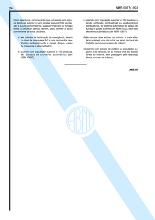 24 NBR 9077/1993
forem aplicáveis, considerando que, em áreas sem aces-
so direto ao exterior e sem janelas para permitir ventila-
ção e auxílio de bombeiros, qualquer incêndio ou fumaça
tende a provocar pânico, devem, para permitir a saída
conveniente de seus usuários:
a) ser dotadas de iluminação de emergência, exceto
no caso de ocupações A-1 e nos pavimentos des-
tinados exclusivamente a caixas d’água, casas
de máquinas e assemelhados;
b) quando com população superior a 100 pessoas,
ser dotadas de chuveiros automáticos (ver
NBR 10897);
c) quando com população superior a 100 pessoas e
tendo conteúdo combustível ou acabamentos
combustíveis, ter sistema automático de saídas de
fumaça e gases quentes (ver NBR 8132), além dos
chuveiros automáticos (ver NBR 10897);
d) ter sempre duas saídas, no mínimo, o mais afas-
tado possível uma da outra, se servir de local de
trabalho ou houver acesso de público;
e) quando com acesso de público ou população su-
perior a 50 pessoas, ter ao menos uma das saídas
direta ao exterior, sem passagem pela descarga
térrea, no caso de subsolo.
/ANEXO
Licença de uso exclusivo para ABC
Cópia impressa pelo sistema CENWin em 27/12/2001
 