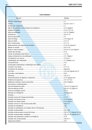 34 NBR 9077/1993
Índice alfabético
Assunto Seções
Abertura desprotegida .......................................................................................................... 3.1
Acesso .................................................................................................................................. 3.2, 4.2.1, 4.4.1.1
Acesso sem obstáculos ........................................................................................................ 5.1
Alarme de incêndio e comunicação de emergência ............................................................. 4.12, Tabela 8
Alçapão de tiragem ............................................................................................................... 3.3, 4.7.10.1-d)
Altura da edificação .............................................................................................................. 3.4, 3.5, Tabela 2
Antecâmara .......................................................................................................................... 3.6, 4.7.12
Área de pavimento ................................................................................................................ 3.7
Área de refúgio ..................................................................................................................... 4.10, Figura 18
Área em pilotis ...................................................................................................................... 4.11.1.4
Átrio enclausurado ............................................................................................................... 4.11.1.2
Balanceamento dos degraus das escadas........................................................................... 4.7.9.1-b), Figura 8
Balcão ou sacada ................................................................................................................. 3.9, 4.7.14
Bocel ou nariz do degrau ...................................................................................................... 3.10, 4.7.3.1-e), Figura 4
Caixas das escadas .............................................................................................................. 4.7.4
Campo de aplicação desta Norma ....................................................................................... 1.3, 1.4
Carga combustível de uma edificação .................................................................................. 3.11, Tabela 1
Circulação de uso comum .................................................................................................... 3.12, 4.5.1
Classificação das edificações .............................................................................................. 4.1,Tabelas 1 a 4
Compartimentar .................................................................................................................... 3.13
Construções subterrâneas e edificações sem janelas ......................................................... 5.2
Corredor a céu aberto ........................................................................................................... 4.11.1.5
Corredores de descarga ....................................................................................................... Figura 20
Corrimão ............................................................................................................................... 3.14, 4.8, Figuras 15 a 17
Corrimãos intermediários ..................................................................................................... 4.8.4
Descarga .............................................................................................................................. 3.16, 4.11
Dimensionamento de degraus e patamares ........................................................................ 4.7.3, Figuras 4e 5
Distância de segurança ........................................................................................................ 3.17, 4.7.14.2
Distâncias máximas a serem percorridas ............................................................................. 4.5.2, Tabela 6
Documentos complementares ............................................................................................. 2
Duto de entrada de ar (DE) ................................................................................................... 3.19, 4.7.13, Figura 14
Duto de saída de ar (DS) ....................................................................................................... 3.20, 4.7.13, Figura 13
Dutos de ventilação natural .................................................................................................. 4.7.13
Elevador de emergência ...................................................................................................... 4.9, Figura 12
Escadas ................................................................................................................................ 4.7
Escadas à prova de fumaça pressurizada ............................................................................ 4.7.15
Escadas com lanços curvos .................................................................................................. 4.7.8, Figura 6
Escadas com lanços mistos .................................................................................................. 4.7.9, Figura 7
Escadas comuns ou não enclausuradas (NE) ...................................................................... 3.26, 4.7.1
Escadas de emergência ....................................................................................................... 3.22
Escadas em edificações com lotação inferior a 50 pessoas ................................................. 4.7.7
Escadas enclausuradas ....................................................................................................... 3.24, 3.25
Escadas enclausuradas à prova de fumaça ......................................................................... 3.24, 4.7.11, Figuras 12 a 14
Escadas enclausuradas protegidas ..................................................................................... 3.25, 4.7.10, Figuras 8 a 11
Escadas não destinadas a saídas de emergência ............................................................... 4.7.5
Escadas não enclausuradas ................................................................................................ 3.26, 4.7.1
Espaço livre exterior ............................................................................................................. 3.27
/continua
Licença de uso exclusivo para ABC
Cópia impressa pelo sistema CENWin em 27/12/2001
 