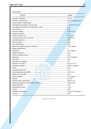 NBR 9077/1993 35
/continuação
Assunto Seções
Ferragem antipânico ............................................................................................................ 4.5.4.6
Guarda ou guarda-corpo ...................................................................................................... 3.28, 4.8, Figuras 15 a 17
Guarda-corpos e balaustradas ............................................................................................. 4.8.1
Iluminação das escadas e rotas de saída ............................................................................. 4.13, 4.7.10, 4.7.11.2
Iluminação de emergência e sinalização de saída ............................................................... 4.13
Incombustível........................................................................................................................ 3.29
Lanço de escada .................................................................................................................. 3.30, 4.7.3.2
Largura das saídas ............................................................................................................... 4.4.1
Largura do degrau (b) ........................................................................................................... 3.31, 4.7.3
Linha de percurso de uma escada ........................................................................................ 3.32, 4.7.9.1
Local de saída única ............................................................................................................. 3.33
Nível de acesso..................................................................................................................... 3.35
Nível de descarga ................................................................................................................. 3.36
Número de saídas (número de escadas) .............................................................................. 4.5.3, Tabela 7
Objetivo desta Norma ........................................................................................................... 1
Ocupação ............................................................................................................................. 3.37, Tabela 1
Parede corta-fogo ................................................................................................................. 3.38
Parede resistente ao fogo ..................................................................................................... 3.39
Patamares ............................................................................................................................ 4.7.3.3, Figura 5
Pavimento ............................................................................................................................. 3.40
Pavimento de descarga ........................................................................................................ 3.41
Pavimento em pilotis ............................................................................................................. 3.42, 4.11.1.4
População (lotação) ............................................................................................................. 3.44, 4.3, Tabela 5
Portas.................................................................................................................................... 4.5.4
Porta corta-fogo (PCF) .......................................................................................................... 3.4.5
Porta resistente ao fogo (PRF) .............................................................................................. 4.7.10.1-b)
Prédios em construção ......................................................................................................... 4.7.6
Quina do degrau ................................................................................................................... 3.10, Figura 4
Rampas ................................................................................................................................ 4.6, 3.47
Rotas de saída, rotas de fuga ................................................................................................ 3.48, 4.2, 4.4
Saída de emergência, rota de saída ou saída ....................................................................... 3.48, 4.2, 4.4
Saída horizontal .................................................................................................................... 3.49
Sinalização de saída ............................................................................................................ 4.13.3
Terraço ................................................................................................................................. 3.52
Unidade de passagem ......................................................................................................... 3.54, 4.4.1.2, Tabela 5
Varanda ................................................................................................................................ 3.55
Licença de uso exclusivo para ABC
Cópia impressa pelo sistema CENWin em 27/12/2001
 