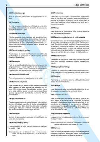 4 NBR 9077/1993
3.36 Nível de descarga
Nível no qual uma porta externa de saída conduz ao ex-
terior.
3.37 Ocupação
Uso real ou uso previsto de uma edificação ou parte dela,
para abrigo e desempenho de atividades de pessoas ou
proteção de animais e bens.
3.38 Parede corta-fogo
Tipo de separação corta-fogo que, sob a ação do fogo,
conserva suas características de resistência mecânica, é
estanque à propagação da chama e proporciona um iso-
lamento térmico tal que a temperatura medida sobre a su-
perfície não exposta não ultrapasse 140°C durante um
tempo especificado.
3.39 Parede resistente ao fogo
Parede capaz de resistir estruturalmente aos efeitos de
qualquer fogo ao qual possa vir a ficar exposta, durante
um tempo determinado.
3.40 Pavimento
Parte de uma edificação situada entre a parte superior de
um piso acabado e a parte superior do piso imediatamen-
te superior, ou entre a parte superior de um piso acabado
e o forro acima dele, se não houver outro piso acima.
3.41 Pavimento de descarga
Pavimento que possui uma porta externa de saída.
3.42 Pavimento em pilotis
Local edificado de uso comum, aberto em pelo menos três
lados, devendo os lados abertos ficar afastados, no mí-
nimo, 1,50 m das divisas. Considera-se, também, como
tal, o local coberto, aberto em pelo menos duas faces
opostas, cujo perímetro aberto tenha, no mínimo, 70% do
perímetro total.
3.43 Poço de instalação
Passagem essencialmente vertical deixada numa edifica-
ção com a finalidade específica de facilitar a instalação de
serviços tais como dutos de ar-condicionado, ventilação,
canalizações hidráulico-sanitárias, eletrodutos, cabos, tu-
bos de lixo, elevadores, monta-cargas, e outros.
3.44 População
Número de pessoas para as quais uma edificação, ou
parte dela, é projetada.
3.45 Porta corta-fogo (PCF)
Conjunto de folha de porta, marco e acessórios, que aten-
de à NBR 11742.
Nota: As portas podem ser dotadas de vidros aramados transpa-
rentes, com 6,5 mm de espessura e 0,50 m2
de área má-
xima.
3.46 Prédio misto
Edificação cuja ocupação é diversificada, englobando
mais de um uso e que, portanto, deve satisfazer às exi-
gências de proteção de acordo com o exigido para o
maior risco, salvo se houver isolamento de risco, isto é,
compartimentação.
3.47 Rampa
Parte inclinada de uma rota de saída, que se destina a
unir dois níveis de pavimento.
3.48 Saída de emergência, rota de saída ou saída
Caminho contínuo, devidamente protegido, proporciona-
do por portas, corredores, halls, passagens externas, bal-
cões, vestíbulos, escadas, rampas ou outros dispositivos
de saída ou combinações destes, a ser percorrido pelo
usuário, em caso de um incêndio, de qualquer ponto da
edificação até atingir a via pública ou espaço aberto, pro-
tegido do incêndio, em comunicação com o logradouro.
3.49 Saída horizontal
Passagem de um edifício para outro por meio de porta
corta-fogo, vestíbulo, passagem coberta, passadiço ou
balcão.
3.50 Separação corta-fogo
Elemento de construção que funciona como barreira con-
tra a propagação do fogo, avaliado conforme NBR 10636.
3.51 Subsolo
Pavimento ou pavimentos de uma edificação situado(s)
abaixo do pavimento térreo.
3.52 Terraço
Local descoberto sobre uma edificação ou ao nível de um
de seus pavimentos acima do pavimento térreo.
3.53 Unidade autônoma
Parte da edificação vinculada a uma fração ideal de ter-
reno, sujeita às limitações da lei, constituída de depen-
dências e instalações de uso privativo e de parcela de de-
pendências e instalações de uso comum da edificação,
assinalada por designação especial numérica, para efei-
tos de identificação, nos termos da Lei Federal nº 4591, de
16 de dezembro de 1964.
3.54 Unidade de passagem
Largura mínima para a passagem de uma fila de pessoas,
fixada em 0,55 m.
Nota: Capacidade de uma unidade de passagem é o número de
pessoas que passa por esta unidade em 1 min.
3.55 Varanda
Parte da edificação, não em balanço, limitada pela parede
perimetral do edifício, tendo pelo menos uma das faces
aberta para o logradouro ou área de ventilação.
Licença de uso exclusivo para ABC
Cópia impressa pelo sistema CENWin em 27/12/2001
 