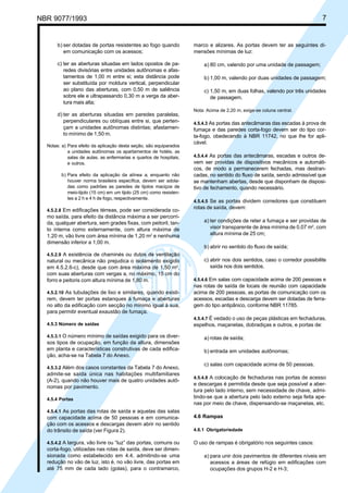 NBR 9077/1993 7
b) ser dotadas de portas resistentes ao fogo quando
em comunicação com os acessos;
c) ter as aberturas situadas em lados opostos de pa-
redes divisórias entre unidades autônomas e afas-
tamentos de 1,00 m entre si; esta distância pode
ser substituída por moldura vertical, perpendicular
ao plano das aberturas, com 0,50 m de saliência
sobre ele e ultrapassando 0,30 m a verga da aber-
tura mais alta;
d) ter as aberturas situadas em paredes paralelas,
perpendiculares ou oblíquas entre si, que perten-
çam a unidades autônomas distintas; afastamen-
to mínimo de 1,50 m.
Notas: a) Para efeito da aplicação desta seção, são equiparados
a unidades autônomas os apartamentos de hotéis, as
salas de aulas, as enfermarias e quartos de hospitais,
e outros.
b) Para efeito da aplicação da alínea a, enquanto não
houver norma brasileira específica, devem ser adota-
das como padrões as paredes de tijolos maciços de
meio-tijolo (15 cm) em um tijolo (25 cm) como resisten-
tes a 2 h e 4 h de fogo, respectivamente.
4.5.2.8 Em edificações térreas, pode ser considerada co-
mo saída, para efeito da distância máxima a ser percorri-
da, qualquer abertura, sem grades fixas, com peitoril, tan-
to interna como externamente, com altura máxima de
1,20 m, vão livre com área mínima de 1,20 m2
e nenhuma
dimensão inferior a 1,00 m.
4.5.2.9 A existência de chaminés ou dutos de ventilação
natural ou mecânica não prejudica o isolamento exigido
em 4.5.2.6-c), desde que com área máxima de 1,50 m2
,
com suas aberturas com vergas a, no máximo, 15 cm do
forro e peitoris com altura mínima de 1,80 m.
4.5.2.10 As tubulações de lixo e similares, quando existi-
rem, devem ter portas estanques à fumaça e aberturas
no alto da edificação com secção no mínimo igual à sua,
para permitir eventual exaustão de fumaça.
4.5.3 Número de saídas
4.5.3.1 O número mínimo de saídas exigido para os diver-
sos tipos de ocupação, em função da altura, dimensões
em planta e características construtivas de cada edifica-
ção, acha-se na Tabela 7 do Anexo.
4.5.3.2 Além dos casos constantes da Tabela 7 do Anexo,
admite-se saída única nas habitações multifamiliares
(A-2), quando não houver mais de quatro unidades autô-
nomas por pavimento.
4.5.4 Portas
4.5.4.1 As portas das rotas de saída e aquelas das salas
com capacidade acima de 50 pessoas e em comunica-
ção com os acessos e descargas devem abrir no sentido
do trânsito de saída (ver Figura 2).
4.5.4.2 A largura, vão livre ou “luz” das portas, comuns ou
corta-fogo, utilizadas nas rotas de saída, deve ser dimen-
sionada como estabelecido em 4.4, admitindo-se uma
redução no vão de luz, isto é, no vão livre, das portas em
até 75 mm de cada lado (golas), para o contramarco,
marco e alizares. As portas devem ter as seguintes di-
mensões mínimas de luz:
a) 80 cm, valendo por uma unidade de passagem;
b) 1,00 m, valendo por duas unidades de passagem;
c) 1,50 m, em duas folhas, valendo por três unidades
de passagem.
Nota: Acima de 2,20 m, exige-se coluna central.
4.5.4.3 As portas das antecâmaras das escadas à prova de
fumaça e das paredes corta-fogo devem ser do tipo cor-
ta-fogo, obedecendo à NBR 11742, no que lhe for apli-
cável.
4.5.4.4 As portas das antecâmaras, escadas e outros de-
vem ser providas de dispositivos mecânicos e automáti-
cos, de modo a permanecerem fechadas, mas destran-
cadas, no sentido do fluxo de saída, sendo admissível que
se mantenham abertas, desde que disponham de disposi-
tivo de fechamento, quando necessário.
4.5.4.5 Se as portas dividem corredores que constituem
rotas de saída, devem:
a) ter condições de reter a fumaça e ser providas de
visor transparente de área mínima de 0,07 m2
, com
altura mínima de 25 cm;
b) abrir no sentido do fluxo de saída;
c) abrir nos dois sentidos, caso o corredor possibilite
saída nos dois sentidos.
4.5.4.6 Em salas com capacidade acima de 200 pessoas e
nas rotas de saída de locais de reunião com capacidade
acima de 200 pessoas, as portas de comunicação com os
acessos, escadas e descarga devem ser dotadas de ferra-
gem do tipo antipânico, conforme NBR 11785.
4.5.4.7 É vedado o uso de peças plásticas em fechaduras,
espelhos, maçanetas, dobradiças e outros, e portas de:
a) rotas de saída;
b) entrada em unidades autônomas;
c) salas com capacidade acima de 50 pessoas.
4.5.4.8 A colocação de fechaduras nas portas de acesso
e descargas é permitida desde que seja possível a aber-
tura pelo lado interno, sem necessidade de chave, admi-
tindo-se que a abertura pelo lado externo seja feita ape-
nas por meio de chave, dispensando-se maçanetas, etc.
4.6 Rampas
4.6.1 Obrigatoriedade
O uso de rampas é obrigatório nos seguintes casos:
a) para unir dois pavimentos de diferentes níveis em
acessos a áreas de refúgio em edificações com
ocupações dos grupos H-2 e H-3;
Licença de uso exclusivo para ABC
Cópia impressa pelo sistema CENWin em 27/12/2001
 