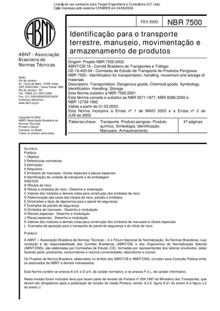 Sede:
Rio de Janeiro
Av. Treze de Maio, 13/28º andar
CEP 20003-900 - Caixa Postal 1680
Rio de Janeiro - RJ
Tel.: PABX (21) 3974-2300
Fax: (21) 2240-8249/2220-6436
Endereço eletrônico:
www.abnt.org.br
ABNT - Associação
Brasileira de
Normas Técnicas
Copyright © 2003,
ABNT–Associação Brasileira de
Normas Técnicas
Printed in Brazil/
Impresso no Brasil
Todos os direitos reservados
FEV 2003 NBR 7500
Identificação para o transporte
terrestre, manuseio, movimentação e
armazenamento de produtos
Origem: Projeto NBR 7500:2002
ABNT/CB-16 - Comitê Brasileiro de Transportes e Tráfego
CE-16:400.04 - Comissão de Estudo de Transporte de Produtos Perigosos
NBR 7500 - Identification for transportation, handling, movement and storage of
materials
Descriptors: Transportation. Dangerous goods. Chemical goods. Symbology.
Identification. Handling. Storage
Esta Norma substitui a NBR 7500:2001
Esta Norma cancela e substitui as NBR 5571:1977, NBR 8286:2000 e
NBR 12739:1992
Válida a partir de 31.03.2003
Esta Norma incorpora a Errata nº 1 de MAIO 2003 e a Errata nº 2 de
JUN de 2003
Palavras-chave: Transporte. Produto perigoso. Produto
químico. Simbologia. Identificação.
Manuseio. Armazenamento
47 páginas
Sumário
Prefácio
1 Objetivo
2 Referências normativas
3 Definições
4 Requisitos
5 Símbolos de manuseio, rótulos especiais e placas especiais
6 Identificação da unidade de transporte e da embalagem
ANEXOS
A Rótulos de risco
B Rótulo e símbolos de risco - Desenho e modulação
C Valores dos módulos e demais cotas para construção dos símbolos de risco
D Padronização das cores dos rótulos de risco, painéis e símbolos
E Dimensões e tipos de algarismos para o painel de segurança
F Exemplos de painéis de segurança
G Símbolos de manuseio - Desenho e modulação
H Rótulos especiais - Desenho e modulação
J Placas especiais - Desenho e modulação
K Valores dos módulos e demais cotas para construção dos símbolos de manuseio e rótulos especiais
L Exemplos da aposição para o transporte do painel de segurança e do rótulo de risco
Prefácio
A ABNT – Associação Brasileira de Normas Técnicas – é o Fórum Nacional de Normalização. As Normas Brasileiras, cujo
conteúdo é de responsabilidade dos Comitês Brasileiros (ABNT/CB) e dos Organismos de Normalização Setorial
(ABNT/ONS), são elaboradas por Comissões de Estudo (CE), formadas por representantes dos setores envolvidos, delas
fazendo parte: produtores, consumidores e neutros (universidades, laboratórios e outros).
Os Projetos de Norma Brasileira, elaborados no âmbito dos ABNT/CB e ABNT/ONS, circulam para Consulta Pública entre
os associados da ABNT e demais interessados.
Esta Norma contém os anexos A a E e G a K, de caráter normativo, e os anexos F e L, de caráter informativo.
Nesta revisão foram incluídos itens que fazem parte da revisão da Portaria nº 204:1997 do Ministério dos Transportes, que
devem ser obrigatórios após a publicação da revisão da citada Portaria, sendo: 6.2.5, figura A.21 do anexo A e figura J.2
do anexo J.
Licenǧa de uso exclusivo para Target Engenharia e Consultoria S/C Ltda.
Cǳpia impressa pelo sistema CENWEB em 24/06/2004
 