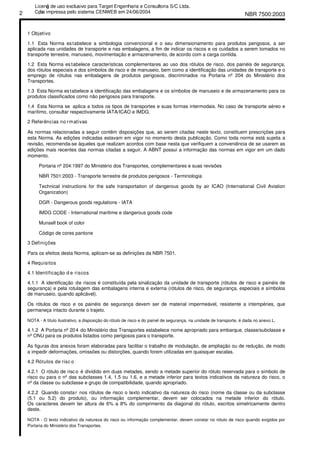 NBR 7500:20032
1 Objetivo
1.1 Esta Norma estabelece a simbologia convencional e o seu dimensionamento para produtos perigosos, a ser
aplicada nas unidades de transporte e nas embalagens, a fim de indicar os riscos e os cuidados a serem tomados no
transporte terrestre, manuseio, movimentação e armazenamento, de acordo com a carga contida.
1.2 Esta Norma estabelece características complementares ao uso dos rótulos de risco, dos painéis de segurança,
dos rótulos especiais e dos símbolos de risco e de manuseio, bem como a identificação das unidades de transporte e o
emprego de rótulos nas embalagens de produtos perigosos, discriminados na Portaria nº 204 do Ministério dos
Transportes.
1.3 Esta Norma estabelece a identificação das embalagens e os símbolos de manuseio e de armazenamento para os
produtos classificados como não perigosos para transporte.
1.4 Esta Norma se aplica a todos os tipos de transportes e suas formas intermodais. No caso de transporte aéreo e
marítimo, consultar respectivamente IATA/ICAO e IMDG.
2 Referências no rmativas
As normas relacionadas a seguir contêm disposições que, ao serem citadas neste texto, constituem prescrições para
esta Norma. As edições indicadas estavam em vigor no momento desta publicação. Como toda norma está sujeita a
revisão, recomenda-se àqueles que realizam acordos com base nesta que verifiquem a conveniência de se usarem as
edições mais recentes das normas citadas a seguir. A ABNT possui a informação das normas em vigor em um dado
momento.
Portaria nº 204:1997 do Ministério dos Transportes, complementares e suas revisões
NBR 7501:2003 - Transporte terrestre de produtos perigosos - Terminologia
Technical instructions for the safe transportation of dangerous goods by air ICAO (International Civil Aviation
Organization)
DGR - Dangerous goods regulations - IATA
IMDG CODE - International maritime e dangerous goods code
Munsell book of color
Código de cores pantone
3 Definições
Para os efeitos desta Norma, aplicam-se as definições da NBR 7501.
4 Requisitos
4.1 Identificação d e riscos
4.1.1 A identificação de riscos é constituída pela sinalização da unidade de transporte (rótulos de risco e painéis de
segurança) e pela rotulagem das embalagens interna e externa (rótulos de risco, de segurança, especiais e símbolos
de manuseio, quando aplicável).
Os rótulos de risco e os painéis de segurança devem ser de material impermeável, resistente a intempéries, que
permaneça intacto durante o trajeto.
NOTA - A título ilustrativo, a disposição do rótulo de risco e do painel de segurança, na unidade de transporte, é dada no anexo L.
4.1.2 A Portaria nº 204 do Ministério dos Transportes estabelece nome apropriado para embarque, classe/subclasse e
nº ONU para os produtos listados como perigosos para o transporte.
As figuras dos anexos foram elaboradas para facilitar o trabalho de modulação, de ampliação ou de redução, de modo
a impedir deformações, omissões ou distorções, quando forem utilizadas em quaisquer escalas.
4.2 Rótulos de risc o
4.2.1 O rótulo de risco é dividido em duas metades, sendo a metade superior do rótulo reservada para o símbolo de
risco ou para o nº das subclasses 1.4, 1.5 ou 1.6, e a metade inferior para textos indicativos da natureza do risco, o
nº da classe ou subclasse e grupo de compatibilidade, quando apropriado.
4.2.2 Quando constar nos rótulos de risco o texto indicativo da natureza do risco (nome da classe ou da subclasse
(5.1 ou 5.2) do produto), ou informação complementar, devem ser colocados na metade inferior do rótulo.
Os caracteres devem ter altura de 6% a 8% do comprimento da diagonal do rótulo, escritos simetricamente dentro
deste.
NOTA - O texto indicativo da natureza do risco ou informação complementar, devem constar no rótulo de risco quando exigidos por
Portaria do Ministério dos Transportes.
Licenǧa de uso exclusivo para Target Engenharia e Consultoria S/C Ltda.
Cǳpia impressa pelo sistema CENWEB em 24/06/2004
 
