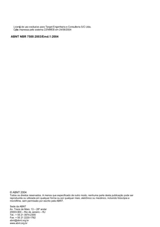 ABNT NBR 7500:2003/Emd.1:2004
© ABNT 2004
Todos os direitos reservados. A menos que especificado de outro modo, nenhuma parte desta publicação pode ser
reproduzida ou utilizada em qualquer forma ou por qualquer meio, eletrônico ou mecânico, incluindo fotocópia e
microfilme, sem permissão por escrito pela ABNT.
Sede da ABNT
Av. Treze de Maio, 13 – 28º andar
20003-900 – Rio de Janeiro – RJ
Tel.: + 55 21 3974-2300
Fax: + 55 21 2220-1762
abnt@abnt.org.br
www.abnt.org.br
Licenǧa de uso exclusivo para Target Engenharia e Consultoria S/C Ltda.
Cǳpia impressa pelo sistema CENWEB em 24/06/2004
 