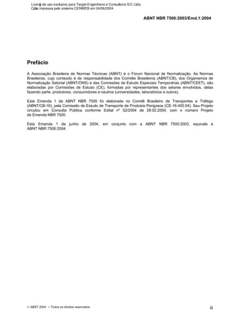 ABNT NBR 7500:2003/Emd.1:2004
© ABNT 2004 ─ Todos os direitos reservados iii
Prefácio
A Associação Brasileira de Normas Técnicas (ABNT) é o Fórum Nacional de Normalização. As Normas
Brasileiras, cujo conteúdo é de responsabilidade dos Comitês Brasileiros (ABNT/CB), dos Organismos de
Normalização Setorial (ABNT/ONS) e das Comissões de Estudo Especiais Temporárias (ABNT/CEET), são
elaboradas por Comissões de Estudo (CE), formadas por representantes dos setores envolvidos, delas
fazendo parte: produtores, consumidores e neutros (universidades, laboratórios e outros).
Esta Emenda 1 da ABNT NBR 7500 foi elaborada no Comitê Brasileiro de Transportes e Tráfego
(ABNT/CB-16), pela Comissão de Estudo de Transporte de Produtos Perigosos (CE-16:400.04). Seu Projeto
circulou em Consulta Pública conforme Edital nº 02/2004 de 28.02.2004, com o número Projeto
de Emenda NBR 7500.
Esta Emenda 1 de junho de 2004, em conjunto com a ABNT NBR 7500:2003, equivale à
ABNT NBR 7500:2004.
Licenǧa de uso exclusivo para Target Engenharia e Consultoria S/C Ltda.
Cǳpia impressa pelo sistema CENWEB em 24/06/2004
 