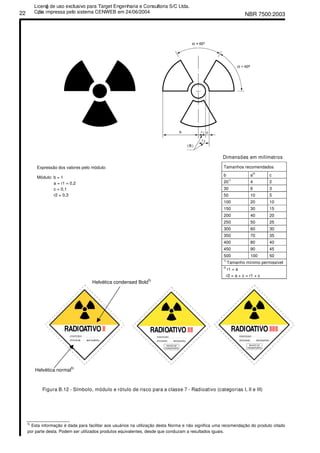 NBR 7500:200322
Dimensões em milímetros
Tamanhos recomendados
b a
2)
c
20
1)
4 2
30 6 3
50 10 5
100 20 10
150 30 15
200 40 20
250 50 25
300 60 30
350 70 35
400 80 40
450 90 45
500 100 50
1)
Tamanho mínimo permissível
Expressão dos valores pelo módulo:
Módulo: b = 1
a = r1 = 0,2
c = 0,1
r2 = 0,3
2)
r1 = a
r2 = a + c = r1 + c
Helvética condensed Bold
5)
Helvética normal
5)
Figura B.12 - Símbolo, módulo e rótulo de risco para a classe 7 - Radioativo (categorias I, II e III)
________________
5)
Esta informação é dada para facilitar aos usuários na utilização desta Norma e não significa uma recomendação do produto citado
por parte desta. Podem ser utilizados produtos equivalentes, desde que conduzam a resultados iguais.
Licenǧa de uso exclusivo para Target Engenharia e Consultoria S/C Ltda.
Cǳpia impressa pelo sistema CENWEB em 24/06/2004
 