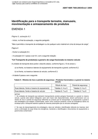 ABNT NBR 7500:2003/Emd.1:2004
© ABNT 2004 ─ Todos os direitos reservados 1
Identificação para o transporte terrestre, manuseio,
movimentação e armazenamento de produtos
EMENDA 1
Página 5, subseção 6.2
- Incluir, no final da subseção, o seguinte parágrafo:
“Não é permitido o transporte de embalagem ou de qualquer outro material em cima do tanque de carga”.
Página 8
- Excluir a subseção 6.4.
- A subseção 6.4.1 passa a ser 6.4, com a seguinte redação:
“6.4 Transporte de produto(s) a granel e de carga fracionada no mesmo veículo
A unidade de transporte deve portar o descrito abaixo, conforme figura L.10 do anexo L:
a) na frente, na traseira e laterais do equipamento de transporte a granel, conforme 6.2;
b) na frente, na traseira e laterais do veículo, conforme 6.3.
- A tabela 9 passa a ser a seguinte:
Tabela 9 – Rótulos de risco e painéis de segurança – Produtos fracionados e a granel no mesmo
veículo
Rótulo de risco Painel de segurança
Duas laterais, frente e traseira do equipamento Tabelas 3, 4 ou 5 Tabelas 3, 4 ou 5
Duas laterais, frente e traseira do veículo Tabelas 6, 7 ou 8 Tabelas 6, 7 ou 8
NOTAS
1 As unidades de transporte que estiverem transportando produto perigoso fracionado e a granel no mesmo
veículo, quando este estiver trafegando vazio sem haver sido descontaminado, devem permanecer com os
rótulos de risco e painéis de segurança referentes ao produto que foi transportado no equipamento a granel e
das embalagens que estejam contaminadas, assim como continuar portando a ficha de emergência dentro do
envelope para o transporte estando sujeitas às mesmas prescrições que os veículos carregados.
2 No caso de descarregamento de embalagens, deve ser retirada a identificação referente às mesmas, bem
como a eliminação de suas fichas de emergência, mantendo a identificação e documentos do equipamento a
granel ainda contaminado.”
Licenǧa de uso exclusivo para Target Engenharia e Consultoria S/C Ltda.
Cǳpia impressa pelo sistema CENWEB em 24/06/2004
 