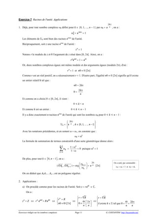 Exercices rédigés sur les nombres complexes Page 11 G. COSTANTINI http://bacamaths.net/
Exercice 7 Racines de l'unité. Applications
1. Déjà, pour tout nombre complexe wk défini pour k Î {0, 1, ..., n - 1} par wk =
2 k
n
pi
e , on a :
n
kw = 2 kpi
e = 1
Les éléments de n sont bien des racines nèmes
de l'unité.
Réciproquement, soit z une racine nème
de l'unité :
n
z = 1
Notons r le module de z et q l'argument de z situé dans [0, 2p[. Ainsi, on a :
n n
r qi
e = 1 = 0i
e
Or, deux nombres complexes égaux ont même module et des arguments égaux (modulo 2p), d'où :
n
r = 1 et nq º 0 [2p]
Comme r est un réel positif, on a nécessairement r = 1. D'autre part, l'égalité nq º 0 [2p] signifie qu'il existe
un entier relatif k tel que :
nq = 2kp
q =
2k
n
p
Et comme on a choisi q Î [0, 2p[, il vient :
0  k < n
Et comme k est un entier : 0  k  n - 1
Il y a donc exactement n racines nème
de l'unité qui sont les nombres wk pour 0  k  n - 1 :
n =
2
, {0, 1, ... , 1}
k
n k n
p
ì üï ï
Î -í ý
ï ïî þ
i
e
Avec les notations précédentes, et en notant w = w1, on constate que :
wk = wk
La formule de sommation de termes consécutifs d'une suite géométrique donne alors :
1
0
n
k
k
-
=
wå =
1
1
n
- w
- w
= 0 puisque wn
= 1
De plus, pour tout k Î 0, n - 1, on a :
( kOA
uuuur
, 1kOA +
uuuuuuur
) = arg 1k
k
+wæ ö
ç ÷wè ø
=
2
n
pi
e [2p]
On en déduit que A0A1... An-1 est un polygone régulier.
2. Applications :
a) On procède comme pour les racines de l'unité. Soit z = r qi
e Î .
On a :
n
z = Z Û n
r nqi
e = R Qi
e Û
[2 ]
n
r R
n
ì =
í
q º Q pî
Û 2
n
r R
n n
ì =
ï
í Q pé ùq ºï ê úî ë û
Û 2
il existe tel que
n
r R
k
k
n n
ì =
ï
í Q p
Î q = +ïî
¢
On a noté, par commodité :
wn = w0 = 1 et An = A0
 