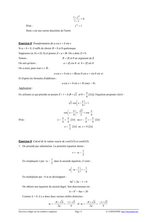 Exercices rédigés sur les nombres complexes Page 13 G. COSTANTINI http://bacamaths.net/
12
1
1
z
z
-
-
= 0
D'où : z12
= 1
Donc z est une racine douzième de l'unité.
Exercice 8 Transformation de a cos x + b sin x
Si a = b = 0, il suffit de choisir R = 0 et q quelconque.
Supposons (a, b) ¹ (0, 0) et posons Z = a + ib. On a donc Z ¹ 0.
Notons : R = |Z| et q un argument de Z.
On sait qu'alors : a = |Z| cos q et b = |Z| sin q
On a ainsi, pour tout x Î  :
a cos x + b sin x = R(cos q cos x + sin q sin x)
Et d'après les formules d'additions :
a cos x + b sin x = R cos(x - q)
Application :
En utilisant ce qui précède en posant Z = 1 + i (R = 2 et q =
p
4
[2p]), l'équation proposée s'écrit :
2 cos
4
x
pæ ö-ç ÷
è ø
= 1
cos
4
x
pæ ö-ç ÷
è ø
=
2
2
= cos
p
4
D'où : x -
p
4
=
p
4
[2p] ou x -
p
4
= -
p
4
[2p]
x =
p
2
[2p] ou x = 0 [2p]
Exercice 9 Calcul de la valeur exacte de cos(2p/5) et cos(4p/5)
1. On procède par substitution. La première équation donne :
v = -u -
1
2
En remplaçant v par -u -
1
2
dans la seconde équation, il vient :
u
1
2
uæ ö- -ç ÷
è ø
= -
1
4
En multipliant par -4 et en développant :
4u2
+ 2u - 1 = 0
On obtient une équation du second degré. Son discriminant est :
D = b2
- 4ac = 20
Comme D > 0, il y a donc deux racines réelles distinctes :
u1 =
2
b
a
- - D
=
1 5
4
- -
et u2 =
2
b
a
- + D
=
1 5
4
- +
 
