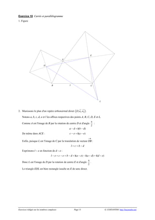 Exercices rédigés sur les nombres complexes Page 15 G. COSTANTINI http://bacamaths.net/
Exercice 10 Carrés et parallélogramme
1. Figure
2. Munissons le plan d'un repère orthonormal direct ( )1 2, ,O e e
ur uur
.
Notons a, b, c, d, e et l les affixes respectives des points A, B, C, D, E et L.
Comme A est l'image de B par la rotation de centre D et d'angle
p
2
:
a - d = i(b - d)
De même dans ACE : c - e = i(a - e)
Enfin, puisque L est l'image de C par la translation de vecteur DB
®
:
l = c + b - d
Exprimons l - e en fonction de d - e :
l - e = c - e + b - d = i(a - e) - i(a - d) = i(d - e)
Donc L est l'image de D par la rotation de centre E et d'angle
p
2
.
Le triangle EDL est bien rectangle isocèle en E de sens direct.
E
A
D
I
L
CB
 