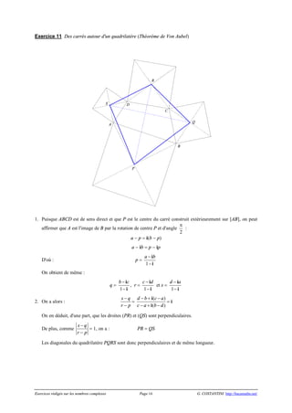 Exercices rédigés sur les nombres complexes Page 16 G. COSTANTINI http://bacamaths.net/
Exercice 11 Des carrés autour d'un quadrilatère (Théorème de Von Aubel)
1. Puisque ABCD est de sens direct et que P est le centre du carré construit extérieurement sur [AB], on peut
affirmer que A est l'image de B par la rotation de centre P et d'angle
p
2
:
a - p = i(b - p)
a - ib = p - ip
D'où : p =
1
a b-
-
i
i
On obtient de même :
q =
1
b c-
-
i
i
, r =
1
c d-
-
i
i
et s =
1
d a-
-
i
i
2. On a alors :
s q
r p
-
-
=
( )
( )
d b c a
c a b d
- + -
- + -
i
i
= i
On en déduit, d'une part, que les droites (PR) et (QS) sont perpendiculaires.
De plus, comme
s q
r p
-
-
= 1, on a : PR = QS
Les diagonales du quadrilatère PQRS sont donc perpendiculaires et de même longueur.
R
DS
Q
A
C
B
P
 