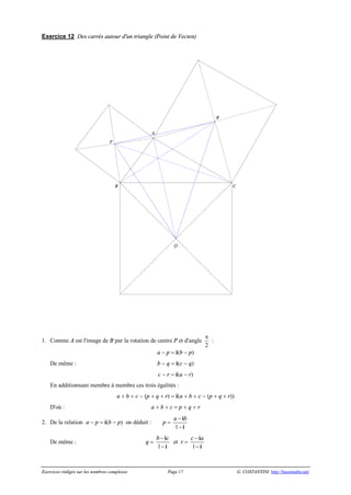 Exercices rédigés sur les nombres complexes Page 17 G. COSTANTINI http://bacamaths.net/
Exercice 12 Des carrés autour d'un triangle (Point de Vecten)
1. Comme A est l'image de B par la rotation de centre P et d'angle
p
2
:
a - p = i(b - p)
De même : b - q = i(c - q)
c - r = i(a - r)
En additionnant membre à membre ces trois égalités :
a + b + c - (p + q + r) = i(a + b + c - (p + q + r))
D'où : a + b + c = p + q + r
2. De la relation a - p = i(b - p) on déduit : p =
1
a b-
-
i
i
De même : q =
1
b c-
-
i
i
et r =
1
c a-
-
i
i
P
R
Q
CB
A
 