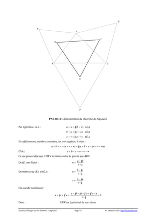 Exercices rédigés sur les nombres complexes Page 19 G. COSTANTINI http://bacamaths.net/
PARTIE B : démonstration du théorème de Napoléon
Par hypothèse, on a : a - w = j(b - w) (E1)
b - u = j(c - u) (E2)
c - v = j(a - v) (E3)
En additionnant, membre à membre, les trois égalités, il vient :
a + b + c - (u + v + w) = j(a + b + c - (u + v + w))
D'où : a + b + c = u + v + w
Ce qui prouve déjà que UVW a le même centre de gravité que ABC.
De (E1) on déduit : w =
1
a b-
-
j
j
De même avec (E2) et (E3) : u =
1
b c-
-
j
j
v =
1
c a-
-
j
j
On calcule maintenant :
u + jv + j2
w =
2 2
1
a b b c c a- + - + -
-
j j j j
j
= 0
Donc : UVW est équilatéral de sens direct
W
V
U
R
Q
P
CB
A
 