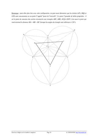 Exercices rédigés sur les nombres complexes Page 20 G. COSTANTINI http://bacamaths.net/
Remarque : pour aller plus loin avec cette configuration, on peut aussi démontrer que les droites (AP), (BQ) et
(CR) sont concourantes en un point T appelé "point de Torricelli". Ce point T possède de belles propriétés : il
est le point de concours des cercles circonscrits aux triangles ABC, ABR, ACQ et BCP, c'est aussi le point qui
rend minimal la distance MA + MB + MC (lorsque les angles du triangle sont inférieurs à 120°).
W
V
U
R
Q
T
P
CB
A
 