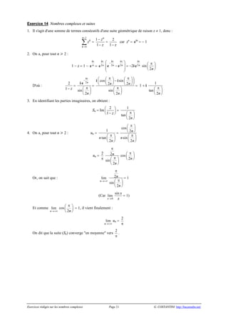 Exercices rédigés sur les nombres complexes Page 21 G. COSTANTINI http://bacamaths.net/
Exercice 14 Nombres complexes et suites
1. Il s'agit d'une somme de termes consécutifs d'une suite géométrique de raison z ¹ 1, donc :
1
0
n
k
k
z
-
=
å =
1
1
n
z
z
-
-
=
2
1 z-
car zn
= pi
e = - 1
2. On a, pour tout n  2 :
1 - z = 1 - n
pi
e = 2n
pi
e 2 2n n
p p
-æ ö
-ç ÷
ç ÷
è ø
i i
e e = -2i 2n
pi
e sin
2n
pæ ö
ç ÷
è ø
D'où :
2
1 z-
=
2
sin
2
n
n
p
-
pæ ö
ç ÷
è ø
i
i e
=
cos sin
2 2
sin
2
n n
n
p pæ æ ö æ öö-ç ç ÷ ç ÷÷
è è ø è øø
pæ ö
ç ÷
è ø
i i
= 1 + i
1
tan
2n
pæ ö
ç ÷
è ø
3. En identifiant les parties imaginaires, on obtient :
Sn = Im
2
1 z
æ ö
ç ÷
-è ø
=
1
tan
2n
pæ ö
ç ÷
è ø
4. On a, pour tout n  2 : un =
1
tan
2
n
n
pæ ö
ç ÷
è ø
=
cos
2
sin
2
n
n
n
pæ ö
ç ÷
è ø
pæ ö
ç ÷
è ø
un =
2
p
2
sin
2
n
n
p
pæ ö
ç ÷
è ø
cos
2n
pæ ö
ç ÷
è ø
Or, on sait que : lim
n®+¥
2
sin
2
n
n
p
pæ ö
ç ÷
è ø
= 1
(Car lim
x®0
sin x
x
= 1)
Et comme lim
n®+¥
cos
2n
pæ ö
ç ÷
è ø
= 1, il vient finalement :
lim
n®+¥
un =
2
p
On dit que la suite (Sn) converge "en moyenne" vers
2
p
.
 