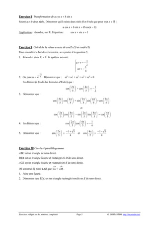 Exercices rédigés sur les nombres complexes Page 3 G. COSTANTINI http://bacamaths.net/
Exercice 8 Transformation de a cos x + b sin x
Soient a et b deux réels. Démontrer qu'il existe deux réels R et q tels que pour tout x Î  :
a cos x + b sin x = R cos(x - q)
Application : résoudre, sur , l'équation : cos x + sin x = 1
Exercice 9 Calcul de la valeur exacte de cos(2p/5) et cos(4p/5)
Pour connaître le but de cet exercice, se reporter à la question 5.
1. Résoudre, dans  ´ , le système suivant :
u v
uv
+ = -
= -
ì
í
ï
î
ï
1
2
1
4
2. On pose w = e
i
2
5
p
. Démontrer que : w0
+ w1
+ w2
+ w3
+ w4
= 0
En déduire (à l'aide des formules d'Euler) que :
cos
2
5
pæ ö
ç ÷
è ø
+ cos
4
5
pæ ö
ç ÷
è ø
= -
1
2
3. Démontrer que :
cos
2
5
pæ ö
ç ÷
è ø
cos
4
5
pæ ö
ç ÷
è ø
+ sin
2
5
pæ ö
ç ÷
è ø
sin
4
5
pæ ö
ç ÷
è ø
= cos
2
5
pæ ö
ç ÷
è ø
et
cos
2
5
pæ ö
ç ÷
è ø
cos
4
5
pæ ö
ç ÷
è ø
- sin
2
5
pæ ö
ç ÷
è ø
sin
4
5
pæ ö
ç ÷
è ø
= cos
4
5
pæ ö
ç ÷
è ø
4. En déduire que : cos
2
5
pæ ö
ç ÷
è ø
cos
4
5
pæ ö
ç ÷
è ø
= -
1
4
5. Démontrer que : cos
2
5
pæ ö
ç ÷
è ø
=
- +1 5
4
et cos
4
5
pæ ö
ç ÷
è ø
=
- -1 5
4
Exercice 10 Carrés et parallélogramme
ABC est un triangle de sens direct.
DBA est un triangle isocèle et rectangle en D de sens direct.
ACE est un triangle isocèle et rectangle en E de sens direct.
On construit le point L tel que CL
®
= DB
®
.
1. Faire une figure.
2. Démontrer que EDL est un triangle rectangle isocèle en E de sens direct.
 