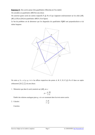 Exercices rédigés sur les nombres complexes Page 4 G. COSTANTINI http://bacamaths.net/
Exercice 11 Des carrés autour d'un quadrilatère (Théorème de Von Aubel)
On considère un quadrilatère ABCD de sens direct.
On construit quatre carrés de centres respectifs P, Q, R et S qui s'appuient extérieurement sur les côtés [AB],
[BC], [CD] et [DA] du quadrilatère ABCD. (Voir figure)
Le but du problème est de démontrer que les diagonales du quadrilatère PQRS sont perpendiculaires et de
même longueur.
On notre a, b, c, d, p, q, r et s les affixes respectives des points A, B, C, D, P, Q, R et S dans un repère
orthonormé ( )1 2, ,O e e
ur uur
de sens direct.
1. Démontrer que dans le carré construit sur [AB], on a :
p =
1
a b-
-
i
i
Établir des relations analogues pour q, r et s en raisonnant dans les trois autres carrés.
2. Calculer :
s q
r p
-
-
Conclure.
R
DS
Q
A
C
B
P
 
