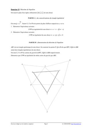Exercices rédigés sur les nombres complexes Page 6 G. COSTANTINI http://bacamaths.net/
Exercice 13 Théorème de Napoléon
On munit le plan d'un repère orthonormé ( )1 2, ,O e e
ur uur
de sens direct.
PARTIE A : des caractérisations du triangle équilatéral
On note j =
2
3
pi
e . Soient U, V et W trois points du plan d'affixes respectives u, v et w.
1. Démontrer l'équivalence suivante :
UVW est équilatéral de sens direct Û u - v = -j2
(w - v)
2. Démontrer l'équivalence suivante :
UVW est équilatéral de sens direct Û u + jv + j2
w = 0
PARTIE B : démonstration du théorème de Napoléon
ABC est un triangle quelconque de sens direct. On construit les points P, Q et R tels que BPC, CQA et ARB
soient des triangles équilatéraux de sens direct.
On note U, V et W les centres de gravité de BPC, CQA et ARB respectivement.
Démontrer que UVW est équilatéral de même centre de gravité que ABC.
W
V
U
R
Q
P
CB
A
 