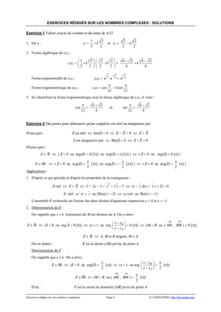 Exercices rédigés sur les nombres complexes Page 8 G. COSTANTINI http://bacamaths.net/
EXERCICES RÉDIGÉS SUR LES NOMBRES COMPLEXES : SOLUTIONS
Exercice 1 Valeur exacte du cosinus et du sinus de p/12
1. On a : z1 =
1
2
+ i
3
2
et z2 =
2
2
- i
2
2
2. Forme algébrique de z1z2 :
z1z2 =
1 3
2 2
æ ö
+ç ÷
è ø
i
2 2
2 2
æ ö
-ç ÷
è ø
i =
6 2
4
+
+ i
6 2
4
-
Forme exponentielle de z1z2 : z1z2 = e
i
p
3 4
p
-i
e = 12
p
i
e
Forme trigonométrique de z1z2 : z1z2 = cos
p
12
+ i sin
p
12
3. En identifiant la forme trigonométrique avec la forme algébrique de z1z2, il vient :
cos
p
12
=
6 2
4
+
et sin
p
12
=
6 2
4
-
Exercice 2 Des pistes pour démontrer qu'un complexe est réel ou imaginaire pur
D'une part : Z est réel Û Im(Z) = 0 Û Z - Z = 0 Û Z = Z
Z est imaginaire pur Û Re(Z) = 0 Û Z + Z = 0
D'autre part :
Z Î  Û ( Z = 0 ou arg(Z) = 0 [2p] ou arg(Z) = p [2p] ) Û ( Z = 0 ou arg(Z) = 0 [p] )
Z Î i Û ( Z = 0 ou arg(Z) =
p
2
[2p] ou arg(Z) = -
p
2
[2p] ) Û ( Z = 0 ou arg(Z) =
p
2
[p] )
Applications :
1. D'après ce qui précède et d'après les propriétés de la conjugaison :
Z réel Û Z = Z Û z2
+ 2z - 3 =
2
z + 2 z - 3 Û (z - z )[(z + z ) + 2] = 0
Z réel Û (z = z ou 2Re(z) = -2) Û (z réel ou Re(z) = -1)
L'ensemble E recherché est l'union des deux droites d'équations respectives y = 0 et x = -1.
2. Détermination de E :
On rappelle que z ¹ i. Autrement dit M est distinct de A. On a alors :
Z Î  Û (Z = 0 ou arg Z = 0 [p]) Û (z = 1 ou arg B
A
z z
z z
-æ ö
ç ÷-è ø
= 0 [p]) Û (M = B ou ( AM
®
, BM
®
) = 0 [p])
Z Î  Û A, M et B alignés, M ¹ A
On en déduit : E est la droite (AB) privée du point A
Détermination de F :
On rappelle que z ¹ i. On a alors :
Z Î i Û (Z = 0 ou arg(Z) =
p
2
[p]) Û (z = 1 ou arg B
A
z z
z z
-æ ö
ç ÷-è ø
=
p
2
[p])
Z Î i Û (M = B ou ( AM
®
, BM
®
) =
p
2
[p])
D'où : F est le cercle de diamètre [AB] privé du point A
 