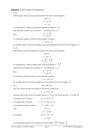 Exercices rédigés sur les nombres complexes Page 9 G. COSTANTINI http://bacamaths.net/
Exercice 3 Écriture complexe de transformations
1. a = 2
Montrons que ¦ admet un unique point invariant. Pour cela on résout l'équation :
¦(w) = w
w = 2w + 3i
w = -3i
La transformation ¦ admet un unique point invariant W d'affixe w = -3i.
Pour déterminer la nature de ¦ on exprime z' - w en fonction de z - w .
On a :
' 2 3
2 3
z z= +ì
í
w = w+î
i
i
En soustrayant, membre à membre, ces deux égalités, on obtient :
z' - w = 2(z - w)
On en déduit, grâce à son écriture complexe, que ¦ est l'homothétie de centre W(-3i) et de rapport k = 2.
a = -i
Montrons que ¦ admet un unique point invariant. Pour cela on résout l'équation :
¦(w) = w
w = -iw + 3i
w =
3
1+
i
i
=
3 3
2
+ i
La transformation ¦ admet un unique point invariant W d'affixe w =
3 3
2
+ i
.
Pour déterminer la nature de ¦ on exprime z' - w en fonction de z - w .
On a :
' 3
3
z z= - +ì
í
w = w+î
i i
i i
En soustrayant, membre à membre, ces deux égalités, on obtient :
z' - w = -i(z - w)
On en déduit, grâce à son écriture complexe, que ¦ est rotation de centre W et d'angle -
p
2
.
2. On a : AB = A'B' = 2
Soit r une rotation de centre W et d'angle q. Son écriture complexe est :
z' - w = qi
e (z - w)
Montrons que l'on peut choisir, de manière unique, w Î  et q Î [0, 2p[ tels que r(A) = A' et r(B) = B'.
La condition r(A) = A' donne : 2i - w = qi
e (1 - w)
La condition r(B) = B' donne : 1 + i - w = qi
e (2 + i - w)
En soustrayant membre à membre : i - 1 = qi
e (-1 - i)
D'où : qi
e = -i
q = -
p
2
[2p]
On en déduit : 2i - w = -i(1 - w)
w =
3 3
2
+ i
La transformation cherchée est la rotation de centre W d'affixe
3 3
2
+ i
et d'angle -
p
2
.
 