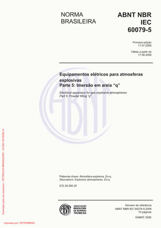 ©ABNT 2006
NORMA
BRASILEIRA
ABNT NBR
IEC
60079-5
Primeira edição
17.07.2006
Válida a partir de
17.08.2006
Equipamentos elétricos para atmosferas
explosivas
Parte 5: Imersão em areia “q”
Electrical apparatus for gas explosive atmospheres
Part 5: Powder filling “q”
Palavras-chave: Atmosfera explosiva. Ex-q.
Descriptors: Explosive atmospheres. Ex-q.
ICS 29.260.20
Número de referência
ABNT NBR IEC 60079-5:2006
10 páginas
Exemplarparausoexclusivo-PETROLEOBRASILEIRO-33.000.167/0036-31
Impresso por: PETROBRAS
 