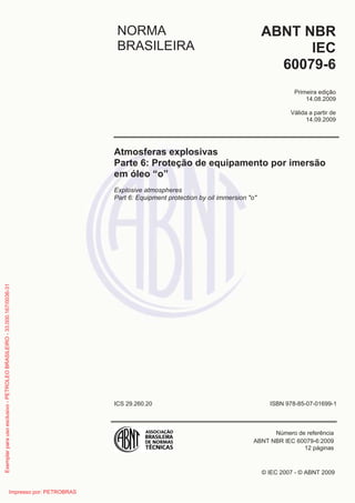 © IEC 2007 - © ABNT 2009
NORMA
BRASILEIRA
ABNT NBR
IEC
60079-6
Primeira edição
14.08.2009
Válida a partir de
14.09.2009
Atmosferas explosivas
Parte 6: Proteção de equipamento por imersão
em óleo “o”
Explosive atmospheres
Part 6: Equipment protection by oil immersion "o"
ICS 29.260.20 ISBN 978-85-07-01699-1
Número de referência
ABNT NBR IEC 60079-6:2009
12 páginas
Exemplarparausoexclusivo-PETROLEOBRASILEIRO-33.000.167/0036-31
Impresso por: PETROBRAS
 