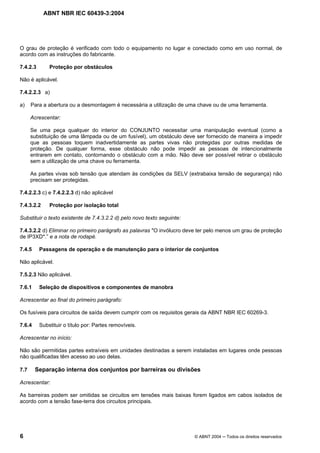 ABNT NBR IEC 60439-3:2004
6 © ABNT 2004 Todos os direitos reservados
O grau de proteção é verificado com todo o equipamento no lugar e conectado como em uso normal, de
acordo com as instruções do fabricante.
7.4.2.3 Proteção por obstáculos
Não é aplicável.
7.4.2.2.3 a)
a) Para a abertura ou a desmontagem é necessária a utilização de uma chave ou de uma ferramenta.
Acrescentar:
Se uma peça qualquer do interior do CONJUNTO necessitar uma manipulação eventual (como a
substituição de uma lâmpada ou de um fusível), um obstáculo deve ser fornecido de maneira a impedir
que as pessoas toquem inadvertidamente as partes vivas não protegidas por outras medidas de
proteção. De qualquer forma, esse obstáculo não pode impedir as pessoas de intencionalmente
entrarem em contato, contornando o obstáculo com a mão. Não deve ser possível retirar o obstáculo
sem a utilização de uma chave ou ferramenta.
As partes vivas sob tensão que atendam às condições da SELV (extrabaixa tensão de segurança) não
precisam ser protegidas.
7.4.2.2.3 c) e 7.4.2.2.3 d) não aplicável
7.4.3.2.2 Proteção por isolação total
Substituir o texto existente de 7.4.3.2.2 d) pelo novo texto seguinte:
7.4.3.2.2 d) Eliminar no primeiro parágrafo as palavras "O invólucro deve ter pelo menos um grau de proteção
de IP3XD*.” e a nota de rodapé.
7.4.5 Passagens de operação e de manutenção para o interior de conjuntos
Não aplicável.
7.5.2.3 Não aplicável.
7.6.1 Seleção de dispositivos e componentes de manobra
Acrescentar ao final do primeiro parágrafo:
Os fusíveis para circuitos de saída devem cumprir com os requisitos gerais da ABNT NBR IEC 60269-3.
7.6.4 Substituir o título por: Partes removíveis.
Acrescentar no início:
Não são permitidas partes extraíveis em unidades destinadas a serem instaladas em lugares onde pessoas
não qualificadas têm acesso ao uso delas.
7.7 Separação interna dos conjuntos por barreiras ou divisões
Acrescentar:
As barreiras podem ser omitidas se circuitos em tensões mais baixas forem ligados em cabos isolados de
acordo com a tensão fase-terra dos circuitos principais.
 