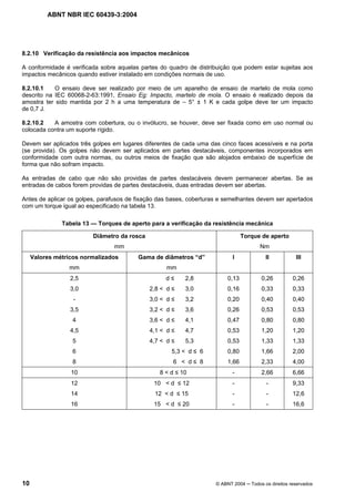 ABNT NBR IEC 60439-3:2004
10 © ABNT 2004 Todos os direitos reservados
8.2.10 Verificação da resistência aos impactos mecânicos
A conformidade é verificada sobre aquelas partes do quadro de distribuição que podem estar sujeitas aos
impactos mecânicos quando estiver instalado em condições normais de uso.
8.2.10.1 O ensaio deve ser realizado por meio de um aparelho de ensaio de martelo de mola como
descrito na IEC 60068-2-63:1991, Ensaio Eg: Impacto, martelo de mola. O ensaio é realizado depois da
amostra ter sido mantida por 2 h a uma temperatura de – 5° ± 1 K e cada golpe deve ter um impacto
de 0,7 J.
8.2.10.2 A amostra com cobertura, ou o invólucro, se houver, deve ser fixada como em uso normal ou
colocada contra um suporte rígido.
Devem ser aplicados três golpes em lugares diferentes de cada uma das cinco faces acessíveis e na porta
(se provida). Os golpes não devem ser aplicados em partes destacáveis, componentes incorporados em
conformidade com outra normas, ou outros meios de fixação que são alojados embaixo de superfície de
forma que não sofram impacto.
As entradas de cabo que não são providas de partes destacáveis devem permanecer abertas. Se as
entradas de cabos forem providas de partes destacáveis, duas entradas devem ser abertas.
Antes de aplicar os golpes, parafusos de fixação das bases, coberturas e semelhantes devem ser apertados
com um torque igual ao especificado na tabela 13.
Tabela 13 — Torques de aperto para a verificação da resistência mecânica
Diâmetro da rosca
mm
Torque de aperto
Nm
Valores métricos normalizados
mm
Gama de diâmetros “d”
mm
I II III
2,5 d 2,8 0,13 0,26 0,26
3,0 2,8 < d 3,0 0,16 0,33 0,33
- 3,0 < d 3,2 0,20 0,40 0,40
3,5 3,2 < d 3,6 0,26 0,53 0,53
4 3,6 < d 4,1 0,47 0,80 0,80
4,5 4,1 < d 4,7 0,53 1,20 1,20
5 4,7 < d 5,3 0,53 1,33 1,33
6 5,3 < d 6 0,80 1,66 2,00
8 6 < d 8 1,66 2,33 4,00
10 8 < d 10 - 2,66 6,66
12 10 < d 12 - - 9,33
14 12 < d 15 - - 12,6
16 15 < d 20 - - 16,6
 