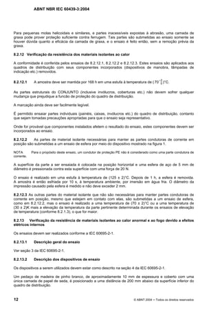 ABNT NBR IEC 60439-3:2004
12 © ABNT 2004 Todos os direitos reservados
Para pequenas molas helicoidais e similares, e partes inacessíveis expostas à abrasão, uma camada de
graxa pode prover proteção suficiente contra ferrugem. Tais partes são submetidas ao ensaio somente se
houver dúvida quanto a eficácia da camada de graxa, e o ensaio é feito então, sem a remoção prévia da
graxa.
8.2.12 Verificação da resistência dos materiais isolantes ao calor
A conformidade é conferida pelos ensaios de 8.2.12.1, 8.2.12.2 e 8.2.12.3. Estes ensaios são aplicados aos
quadros de distribuição com seus componentes incorporados (dispositivos de manobra, lâmpadas de
indicação etc.) removidos.
8.2.12.1 A amostra deve ser mantida por 168 h em uma estufa à temperatura de (
2
070 )°C.
As partes estruturais do CONJUNTO (inclusive invólucros, coberturas etc.) não devem sofrer qualquer
mudança que prejudique a funcão de proteção do quadro de distribuição.
A marcação ainda deve ser facilmente legível.
É permitido ensaiar partes individuais (painéis, caixas, invólucros etc.) do quadro de distribuição, contanto
que sejam tomadas precauções apropriadas para que o ensaio seja representativo.
Onde for provável que componentes instalados afetem o resultado do ensaio, estes componentes devem ser
incorporados ao ensaio.
8.2.12.2 As partes de material isolante necessárias para manter as partes condutoras de corrente em
posição são submetidas a um ensaio de esfera por meio do dispositivo mostrado na figura 1.
NOTA Para o propósito deste ensaio, um condutor de proteção PE não é considerado como uma parte condutora de
corrente.
A superfície da parte a ser ensaiada é colocada na posição horizontal e uma esfera de aço de 5 mm de
diâmetro é pressionada contra esta superfície com uma força de 20 N.
O ensaio é realizado em uma estufa à temperatura de (125 ± 2)°C. Depois de 1 h, a esfera é removida.
A amostra é então esfriada por 10 s, à temperatura ambiente, por imersão em água fria. O diâmetro da
impressão causado pela esfera é medido e não deve exceder 2 mm.
8.2.12.3 As outras partes do material isolante que não são necessárias para manter partes condutoras de
corrente em posição, mesmo que estejam em contato com elas, são submetidas a um ensaio de esfera,
como em 8.2.12.2, mas o ensaio é realizado a uma temperatura de (70 ± 2)°C ou a uma temperatura de
(30 ± 2)K mais a elevação da temperatura da parte pertinente determinada durante os ensaios de elevação
de temperatura (conforme 8.2.1.3), o que for maior.
8.2.13 Verificação da resistência de materiais isolantes ao calor anormal e ao fogo devido a efeitos
elétricos internos
Os ensaios devem ser realizados conforme a IEC 60695-2-1.
8.2.13.1 Descrição geral do ensaio
Ver seção 3 da IEC 60695-2-1.
8.2.13.2 Descrição dos dispositivos de ensaio
Os dispositivos a serem utilizados devem estar como descrito na seção 4 da IEC 60695-2-1.
Um pedaço de madeira de pinho branco, de aproximadamente 10 mm de espessura e coberto com uma
única camada de papel de seda, é posicionado a uma distância de 200 mm abaixo da superfície inferior do
quadro de distribuição.
 