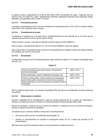 ABNT NBR IEC 60439-3:2004
© ABNT 2004 Todos os direitos reservados 13
O papel de seda é especificado em 6.86 da ISO 4046 (1978) (Vocabulário de papel - Segunda série de
termos) como um papel fino, macio, relativamente resistente, geralmente destinado para empacotar artigos
delicados, com gramatura entre 12 g/m2
e 30 g/m2
.
8.2.13.3 Precondicionamento
A amostra é armazenada por 24 h em uma atmosfera com temperatura entre 15°C e 35°C e umidade relativa
entre 35% e 75%, antes de iniciar o ensaio.
8.2.13.4 Procedimento de ensaio
O dispositivo é colocado em uma sala escura, substancialmente livre de correntes de ar, de forma que as
chamas que ocorrerem durante o ensaio sejam visíveis.
Antes de iniciar o ensaio, o termopar é calibrado conforme seção 6 da IEC 60695-2-1.
Para o ensaio, o procedimento dado em 9.1, 9.2 e 9.3 da IEC 60695-2-1 deve ser seguido.
Após cada ensaio, é necessário limpar a ponta do fio incandescente de qualquer resíduo de material isolante,
por exemplo, por meio de uma escova.
8.2.13.5 Severidades
A temperatura da ponta do fio incandescente deve estar conforme a tabela 12. A duração da aplicação deve
ser (30 ± 1) s.
Tabela 12
Partes necessárias para manter partes condutoras de
corrente em posição
(960 ± 10)°C
Partes destinadas a serem instaladas em paredes ocas (850 ± 10)°C
Todas as outras partes, inclusive partes não necessárias
para manter partes condutoras de corrente em posição e
partes destinadas a serem embutidas em paredes de difícil
combustão
(650 ± 10)°C
Para o propósito deste ensaio, um condutor de proteção (PE) não deve ser considerado uma parte condutora
de corrente.
8.2.13.6 Observações e medições
Durante a aplicação do fio incandescente e após um período adicional de 30 s, devem ser observadas a
amostra, as partes que cercam a amostra e a camada de papel de seda colocada abaixo dela.
Devem ser anotados o instante em que a amostra se inflama e o instante em que as chamas se extinguem,
durante ou depois do período de aplicação.
Considera-se que a amostra satisfez o ensaio de fio incandescente se:
não houver chama visível e incandescência prolongada, ou
chamas ou incandescência da amostra se extinguirem dentro de 30 s, depois da remoção do fio
incandescente.
Não deve haver queima do papel de seda ou chamuscamento da madeira de pinho.
 