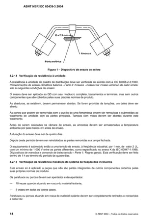 ABNT NBR IEC 60439-3:2004
14 © ABNT 2004 Todos os direitos reservados
Figura 1 – Dispositivo de ensaio de esfera
8.2.14 Verificação da resistência à umidade
A resistência à umidade do quadro de distribuição deve ser verificada de acordo com a IEC 60068-2-3:1969,
Procedimentos de ensaio climáticos básicos - Parte 2: Ensaios - Ensaio Ca: Ensaio contínuo de calor úmido,
sob as seguintes condições de ensaio:
O ensaio deve ser aplicado ao QD com seu invólucro completo, barramentos e terminais, mas sem outros
componentes que são cobertos pelas suas próprias normas de produto.
As aberturas, se existirem, devem permanecer abertas. Se forem providas de tampões, um deles deve ser
aberto.
As partes que podem ser removidas sem o auxílio de uma ferramenta devem ser removidas e submetidas ao
tratamento de umidade com as partes principais. Tampas com molas devem ser abertas durante este
tratamento.
Antes de serem colocadas na câmara de ensaio, as amostras devem ser armazenadas à temperatura
ambiente por pelo menos 4 h antes do ensaio.
A duração do ensaio deve ser de quatro dias.
Depois deste período devem ser reinstaladas as partes removidas e a tampa fechada.
O equipamento é submetido então a uma tensão de ensaio, à freqüência industrial, por 1 min, de valor 2 Ue,
com um mínimo de 1 000 V entre as partes diferentes, como especificado no anexo K da IEC 60947-1:1988,
Dispositivos de manobra e comando de baixa tensão - Parte 1: Regras gerais. Esta verificação deve ser feita
dentro de 1 h ao término do período de quatro dias.
8.2.15 Verificação da resistência mecânica do sistema de fixação dos invólucros
Este ensaio só é aplicado a peças que não são partes integrantes de outros componentes cobertos pelas
suas próprias normas de produto.
Os parafusos ou porcas devem ser apertados e desapertados:
10 vezes quando atuando em rosca do material isolante;
5 vezes em todos os outros casos.
Parafusos ou porcas atuando em rosca de material isolante devem ser completamente retirados e reinseridos
a cada vez.
 