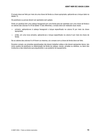 ABNT NBR IEC 60439-3:2004
© ABNT 2004 Todos os direitos reservados 15
O ensaio deve ser feito por meio de uma chave de fenda ou chave apropriada, aplicando-se o torque dado na
tabela 13.
Os parafusos ou porcas devem ser apertados sem golpes.
Onde um parafuso tem uma cabeça hexagonal com uma fenda para ser apertado com uma chave de fenda e
os valores das colunas II e III da tabela 13 são diferentes, o ensaio deve ser realizado duas vezes:
primeiro, aplicando-se à cabeça hexagonal o torque especificado na coluna III por meio da chave
apropriada;
então, em uma nova amostra, aplicando-se o torque especificado na coluna II por meio da chave de
fenda.
Se os valores das colunas II e III forem os mesmos, só o ensaio com a chave de fenda deve ser feito.
Durante o ensaio, as conexões aparafusadas não devem trabalhar soltas e não devem apresentar danos, tais
como quebra de parafusos ou deterioração da fenda da cabeça, roscas, arruelas ou estribos, ou dano dos
invólucros e das coberturas que prejudicarão o uso posterior do equipamento.
 