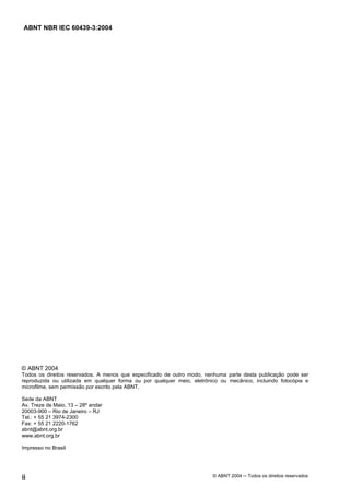 ABNT NBR IEC 60439-3:2004
ii © ABNT 2004 Todos os direitos reservados
© ABNT 2004
Todos os direitos reservados. A menos que especificado de outro modo, nenhuma parte desta publicação pode ser
reproduzida ou utilizada em qualquer forma ou por qualquer meio, eletrônico ou mecânico, incluindo fotocópia e
microfilme, sem permissão por escrito pela ABNT.
Sede da ABNT
Av. Treze de Maio, 13 – 28º andar
20003-900 – Rio de Janeiro – RJ
Tel.: + 55 21 3974-2300
Fax: + 55 21 2220-1762
abnt@abnt.org.br
www.abnt.org.br
Impresso no Brasil
 