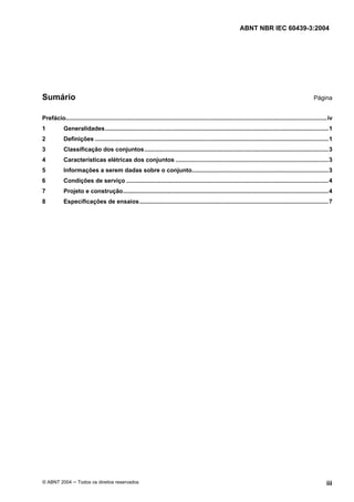 ABNT NBR IEC 60439-3:2004
© ABNT 2004 Todos os direitos reservados iii
Sumário Página
Prefácio...............................................................................................................................................................iv
1 Generalidades........................................................................................................................................1
2 Definições ..............................................................................................................................................1
3 Classificação dos conjuntos................................................................................................................3
4 Características elétricas dos conjuntos .............................................................................................3
5 Informações a serem dadas sobre o conjunto...................................................................................3
6 Condições de serviço ...........................................................................................................................4
7 Projeto e construção.............................................................................................................................4
8 Especificações de ensaios...................................................................................................................7
 