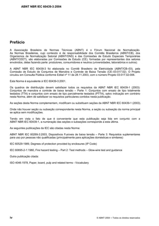 ABNT NBR IEC 60439-3:2004
iv © ABNT 2004 Todos os direitos reservados
Prefácio
A Associação Brasileira de Normas Técnicas (ABNT) é o Fórum Nacional de Normalização.
As Normas Brasileiras, cujo conteúdo é de responsabilidade dos Comitês Brasileiros (ABNT/CB), dos
Organismos de Normalização Setorial (ABNT/ONS) e das Comissões de Estudo Especiais Temporárias
(ABNT/CEET), são elaboradas por Comissões de Estudo (CE), formadas por representantes dos setores
envolvidos, delas fazendo parte: produtores, consumidores e neutros (universidades, laboratórios e outros).
A ABNT NBR IEC 60439-3 foi elaborada no Comitê Brasileiro de Eletricidade (ABNT/CB–03), pela
Comissão de Estudo de Conjuntos de Manobra e Controle de Baixa Tensão (CE–03:017.02). O Projeto
circulou em Consulta Pública conforme Edital nº 11 de 28.11.2003, com o número Projeto 03:017.02-006.
Esta Norma é equivalente à IEC 60439-3:2001.
Os quadros de distribuição devem satisfazer todos os requisitos da ABNT NBR IEC 60439-1 (2003):
Conjuntos de manobra e controle de baixa tensão – Parte 1: Conjuntos com ensaio de tipo totalmente
testados (TTA) e conjuntos com ensaio de tipo parcialmente testados (PTTA), salvo indicação em contrário
nesta Norma, além de satisfazer os requisitos particulares contidos nesta publicação.
As seções desta Norma complementam, modificam ou substituem seções da ABNT NBR IEC 60439-1 (2003).
Onde não houver seção ou subseção correspondente nesta Norma, a seção ou subseção da norma principal
se aplica sem modificações.
Tendo em vista o fato de que é conveniente que esta publicação seja lida em conjunto com a
ABNT NBR IEC 60439-1, a numeração das seções e subseções corresponde a esta última.
As seguintes publicações da IEC são citadas nesta Norma:
ABNT NBR IEC 60269-3:2003, Dispositivos Fusíveis de baixa tensão – Parte 3: Requisitos suplementares
para uso por pessoas não qualificadas (principalmente para aplicações domésticas e similares)
IEC 60529:1989, Degrees of protection provided by enclosures (IP Code)
IEC 60695-2-1:1980, Fire hazard testing – Part 2: Test methods – Glow-wire test and guidance
Outra publicação citada:
ISO 4046:1978, Paper, board, pulp and related terms - Vocabulary
 