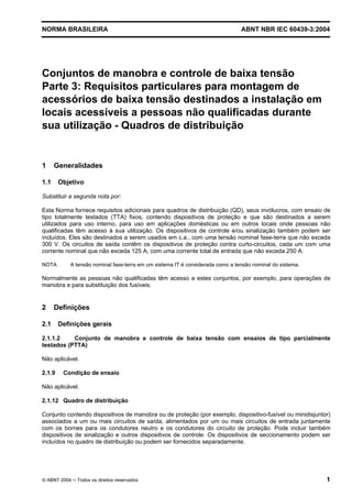 NORMA BRASILEIRA ABNT NBR IEC 60439-3:2004
© ABNT 2004 Todos os direitos reservados 1
Conjuntos de manobra e controle de baixa tensão
Parte 3: Requisitos particulares para montagem de
acessórios de baixa tensão destinados a instalação em
locais acessíveis a pessoas não qualificadas durante
sua utilização - Quadros de distribuição
1 Generalidades
1.1 Objetivo
Substituir a segunda nota por:
Esta Norma fornece requisitos adicionais para quadros de distribuição (QD), seus invólucros, com ensaio de
tipo totalmente testados (TTA) fixos, contendo dispositivos de proteção e que são destinados a serem
utilizados para uso interno, para uso em aplicações domésticas ou em outros locais onde pessoas não
qualificadas têm acesso à sua utilização. Os dispositivos de controle e/ou sinalização também podem ser
incluídos. Eles são destinados a serem usados em c.a., com uma tensão nominal fase-terra que não exceda
300 V. Os circuitos de saída contêm os dispositivos de proteção contra curto-circuitos, cada um com uma
corrente nominal que não exceda 125 A, com uma corrente total de entrada que não exceda 250 A.
NOTA A tensão nominal fase-terra em um sistema IT é considerada como a tensão nominal do sistema.
Normalmente as pessoas não qualificadas têm acesso a estes conjuntos, por exemplo, para operações de
manobra e para substituição dos fusíveis.
2 Definições
2.1 Definições gerais
2.1.1.2 Conjunto de manobra e controle de baixa tensão com ensaios de tipo parcialmente
testados (PTTA)
Não aplicável.
2.1.9 Condição de ensaio
Não aplicável.
2.1.12 Quadro de distribuição
Conjunto contendo dispositivos de manobra ou de proteção (por exemplo, dispositivo-fusível ou minidisjuntor)
associados a um ou mais circuitos de saída, alimentados por um ou mais circuitos de entrada juntamente
com os bornes para os condutores neutro e os condutores do circuito de proteção. Pode incluir também
dispositivos de sinalização e outros dispositivos de controle. Os dispositivos de seccionamento podem ser
incluídos no quadro de distribuição ou podem ser fornecidos separadamente.
 